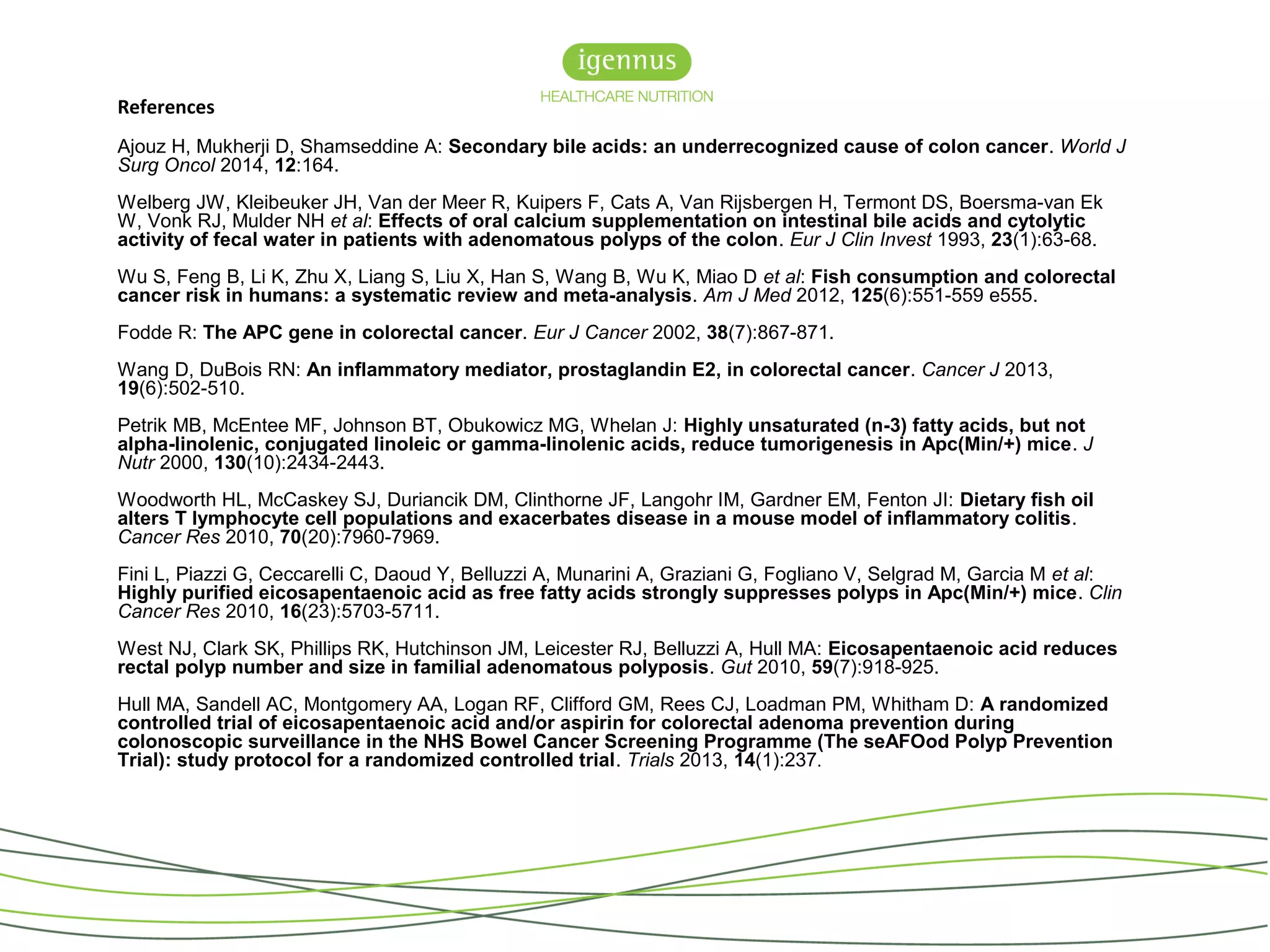 References
Ajouz H, Mukherji D, Shamseddine A: Secondary bile acids: an underrecognized cause of colon cancer. World J
Surg Oncol 2014, 12:164.
Welberg JW, Kleibeuker JH, Van der Meer R, Kuipers F, Cats A, Van Rijsbergen H, Termont DS, Boersma-van Ek
W, Vonk RJ, Mulder NH et al: Effects of oral calcium supplementation on intestinal bile acids and cytolytic
activity of fecal water in patients with adenomatous polyps of the colon. Eur J Clin Invest 1993, 23(1):63-68.
Wu S, Feng B, Li K, Zhu X, Liang S, Liu X, Han S, Wang B, Wu K, Miao D et al: Fish consumption and colorectal
cancer risk in humans: a systematic review and meta-analysis. Am J Med 2012, 125(6):551-559 e555.
Fodde R: The APC gene in colorectal cancer. Eur J Cancer 2002, 38(7):867-871.
Wang D, DuBois RN: An inflammatory mediator, prostaglandin E2, in colorectal cancer. Cancer J 2013,
19(6):502-510.
Petrik MB, McEntee MF, Johnson BT, Obukowicz MG, Whelan J: Highly unsaturated (n-3) fatty acids, but not
alpha-linolenic, conjugated linoleic or gamma-linolenic acids, reduce tumorigenesis in Apc(Min/+) mice. J
Nutr 2000, 130(10):2434-2443.
Woodworth HL, McCaskey SJ, Duriancik DM, Clinthorne JF, Langohr IM, Gardner EM, Fenton JI: Dietary fish oil
alters T lymphocyte cell populations and exacerbates disease in a mouse model of inflammatory colitis.
Cancer Res 2010, 70(20):7960-7969.
Fini L, Piazzi G, Ceccarelli C, Daoud Y, Belluzzi A, Munarini A, Graziani G, Fogliano V, Selgrad M, Garcia M et al:
Highly purified eicosapentaenoic acid as free fatty acids strongly suppresses polyps in Apc(Min/+) mice. Clin
Cancer Res 2010, 16(23):5703-5711.
West NJ, Clark SK, Phillips RK, Hutchinson JM, Leicester RJ, Belluzzi A, Hull MA: Eicosapentaenoic acid reduces
rectal polyp number and size in familial adenomatous polyposis. Gut 2010, 59(7):918-925.
Hull MA, Sandell AC, Montgomery AA, Logan RF, Clifford GM, Rees CJ, Loadman PM, Whitham D: A randomized
controlled trial of eicosapentaenoic acid and/or aspirin for colorectal adenoma prevention during
colonoscopic surveillance in the NHS Bowel Cancer Screening Programme (The seAFOod Polyp Prevention
Trial): study protocol for a randomized controlled trial. Trials 2013, 14(1):237.
 