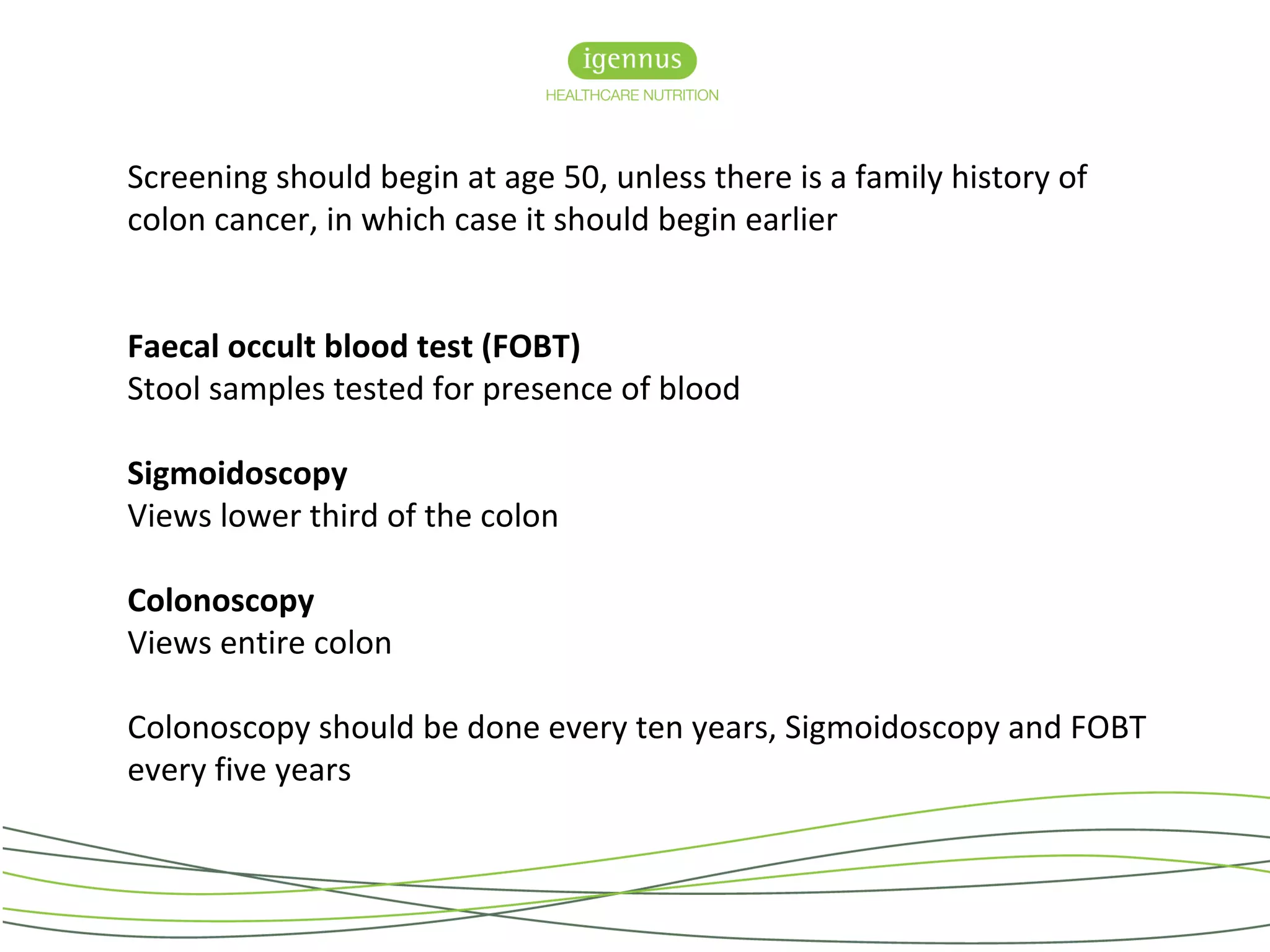 Screening should begin at age 50, unless there is a family history of
colon cancer, in which case it should begin earlier
Faecal occult blood test (FOBT)
Stool samples tested for presence of blood
Sigmoidoscopy
Views lower third of the colon
Colonoscopy
Views entire colon
Colonoscopy should be done every ten years, Sigmoidoscopy and FOBT
every five years
 