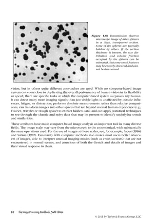 Figure 1.83 Transmission electron 
microscope image of latex spheres 
in a thick, transparent section. 
Some of the spheres are partially 
hidden by others. If the section 
thickness is known, the size dis-tribution 
and volume fraction 
occupied by the spheres can be 
estimated, but some small features 
may be entirely obscured and can-not 
be determined. 
vision, but in others quite different approaches are used. While no computer-based image 
system can come close to duplicating the overall performance of human vision in its flexibility 
or speed, there are specific tasks at which the computer-based system surpasses any human. 
It can detect many more imaging signals than just visible light; is unaffected by outside influ-ences, 
fatigue, or distraction; performs absolute measurements rather than relative compari-sons; 
can transform images into other spaces that are beyond normal human experience (e.g., 
Fourier, Wavelet or Hough space) to extract hidden data; and can apply statistical techniques 
to see through the chaotic and noisy data that may be present to identify underlying trends 
and similarities. 
These attributes have made computer-based image analysis an important tool in many diverse 
fields. The image scale may vary from the microscopic to the astronomical, with substantially 
the same operations used. For the use of images at these scales, see, for example, Inoue (1986) 
and Sabins (1987). Familiarity with computer methods also makes most users better observ-ers 
of images, able to interpret unusual imaging modes (such as cross-sections) that are not 
encountered in normal scenes, and conscious of both the Gestalt and details of images and 
their visual response to them. 
84 The Image Processing Handbook, Sixth Edition 
© 2011 by Taylor  Francis Group, LLC 
 