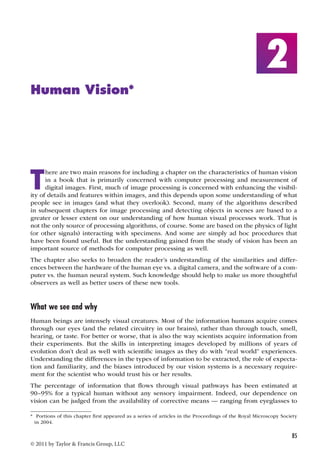 85 
© 2011 by Taylor  Francis Group, LLC 
2 
Human Vision* 
There are two main reasons for including a chapter on the characteristics of human vision 
in a book that is primarily concerned with computer processing and measurement of 
digital images. First, much of image processing is concerned with enhancing the visibil-ity 
of details and features within images, and this depends upon some understanding of what 
people see in images (and what they overlook). Second, many of the algorithms described 
in subsequent chapters for image processing and detecting objects in scenes are based to a 
greater or lesser extent on our understanding of how human visual processes work. That is 
not the only source of processing algorithms, of course. Some are based on the physics of light 
(or other signals) interacting with specimens. And some are simply ad hoc procedures that 
have been found useful. But the understanding gained from the study of vision has been an 
important source of methods for computer processing as well. 
The chapter also seeks to broaden the reader’s understanding of the similarities and differ-ences 
between the hardware of the human eye vs. a digital camera, and the software of a com-puter 
vs. the human neural system. Such knowledge should help to make us more thoughtful 
observers as well as better users of these new tools. 
What we see and why 
Human beings are intensely visual creatures. Most of the information humans acquire comes 
through our eyes (and the related circuitry in our brains), rather than through touch, smell, 
hearing, or taste. For better or worse, that is also the way scientists acquire information from 
their experiments. But the skills in interpreting images developed by millions of years of 
evolution don’t deal as well with scientific images as they do with “real world” experiences. 
Understanding the differences in the types of information to be extracted, the role of expecta-tion 
and familiarity, and the biases introduced by our vision systems is a necessary require-ment 
for the scientist who would trust his or her results. 
The percentage of information that flows through visual pathways has been estimated at 
90–95% for a typical human without any sensory impairment. Indeed, our dependence on 
vision can be judged from the availability of corrective means — ranging from eyeglasses to 
* Portions of this chapter first appeared as a series of articles in the Proceedings of the Royal Microscopy Society 
in 2004. 
 