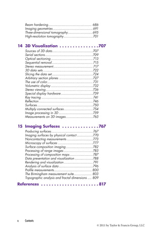 Beam hardening ............................................ 686 
Imaging geometries ........................................691 
Three-dimensional tomography .........................695 
High-resolution tomography .............................701 
14 3D Visualization 707 
Sources of 3D data .........................................707 
Serial sections ................................................709 
Optical sectioning ..........................................713 
Sequential removal .........................................715 
Stereo measurement........................................ 717 
3D data sets ..................................................722 
Slicing the data set .........................................724 
Arbitrary section planes ..................................727 
The use of color..............................................731 
Volumetric display ..........................................732 
Stereo viewing ...............................................736 
Special display hardware ................................739 
Ray tracing .................................................... 741 
Reflection ......................................................746 
Surfaces ........................................................750 
Multiply connected surfaces .............................754 
Image processing in 3D ..................................759 
Measurements on 3D images ...........................763 
15 Imaging Surfaces 767 
Producing surfaces ..........................................767 
Imaging surfaces by physical contact ................770 
Noncontacting measurements ..........................773 
Microscopy of surfaces ...................................777 
Surface composition imaging ...........................782 
Processing of range images .............................783 
Processing of composition maps .......................787 
Data presentation and visualization ..................788 
Rendering and visualization .............................791 
Analysis of surface data ..................................796 
Profile measurements ...................................... 800 
The Birmingham measurement suite .................. 803 
Topographic analysis and fractal dimensions .... 809 
References 817 
x Contents 
© 2011 by Taylor & Francis Group, LLC 
 