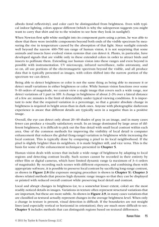albedo (total reflectivity), and color can’t be distinguished from brightness. Even with typi-cal 
indoor lighting, colors appear different (which is why the salesperson suggests you might 
want to carry that shirt and tie to the window to see how they look in sunlight!). 
When Newton first split white sunlight into its component parts using a prism, he was able to 
show that there were invisible components beyond both ends of the visible spectrum by mea-suring 
the rise in temperature caused by the absorption of that light. Since sunlight extends 
well beyond the narrow 400–700 nm range of human vision, it is not surprising that some 
animals and insects have evolved vision systems that can detect it. Plants, in particular, have 
developed signals that are visible only in these extended colors in order to attract birds and 
insects to pollinate them. Extending our human vision into these ranges and even beyond is 
possible with instrumentation. UV microscopy, infrared surveillance, radio astronomy, and 
so on, all use portions of the electromagnetic spectrum beyond the visible, and all produce 
data that is typically presented as images, with colors shifted into the narrow portion of the 
spectrum we can detect. 
Being able to detect brightness or color is not the same thing as being able to measure it or 
detect small variations in either brightness or color. While human vision functions over some 
9–10 orders of magnitude, we cannot view a single image that covers such a wide range, nor 
detect variations of 1 part in 109. A change in brightness of about 2–3% over a lateral distance 
of a few arc minutes is the limit of detectability under typical viewing conditions. It is impor-tant 
to note that the required variation is a percentage, so that a greater absolute change in 
brightness is required in bright areas than in dark ones. Anyone with photographic darkroom 
experience is aware that different details are typically seen in a negative than in a positive 
image. 
Overall, the eye can detect only about 20–40 shades of gray in an image, and in many cases 
fewer can produce a visually satisfactory result. In an image dominated by large areas of dif-ferent 
brightness, it is difficult to pick out the fine detail with small local contrast within each 
area. One of the common methods for improving the visibility of local detail is computer 
enhancement that reduces the global (long-range) variation in brightness while increasing the 
local contrast. This is typically done by comparing a pixel to its local neighborhood. If the 
pixel is slightly brighter than its neighbors, it is made brighter still, and vice versa. This is the 
basis for some of the enhancement techniques presented in Chapter 5. 
Human vision deals with scenes that include a wide range of brightness by adapting to local 
regions and detecting contrast locally. Such scenes cannot be recorded in their entirety by 
either film or digital cameras, which have limited dynamic range (a maximum of 3–4 orders 
of magnitude). By recording such scenes with different exposures, and combining them with 
appropriate software, it is possible to preserve local contrast by sacrificing long-range contrast, 
as shown in Figure 2.8 (the exposure merging procedure is shown in Chapter 5). Chapter 3 
shows related methods that process high dynamic range images so that they can be displayed 
or printed with reduced overall contrast while preserving local detail and contrast. 
Local and abrupt changes in brightness (or, to a somewhat lesser extent, color) are the most 
readily noticed details in images. Variations in texture often represent structural variations that 
are important, but these are more subtle. As shown in Figure 2.9, in many cases variations that 
are classified as textural actually represent changes in the average brightness level. When only 
a change in texture is present, visual detection is difficult. If the boundaries are not straight 
lines (and especially vertical or horizontal in orientation), they are much more difficult to see. 
Chapter 5 includes methods that can distinguish regions based on textural differences. 
Human Vision 95 
© 2011 by Taylor  Francis Group, LLC 
 