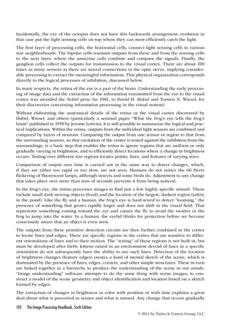 Incidentally, the eye of the octopus does not have this backwards arrangement; evolution in 
that case put the light sensing cells on top where they can most efficiently catch the light. 
The first layer of processing cells, the horizontal cells, connect light sensing cells in various 
size neighborhoods. The bipolar cells transmit outputs from these and from the sensing cells 
to the next layer, where the amacrine cells combine and compare the signals. Finally, the 
ganglion cells collect the outputs for transmission to the visual cortex. There are about 100 
times as many sensors as there are neural connections in the optic nerve, implying consider-able 
processing to extract the meaningful information. This physical organization corresponds 
directly to the logical processes of inhibition, discussed below. 
In many respects, the retina of the eye is a part of the brain. Understanding the early process-ing 
of image data and the extraction of the information transmitted from the eye to the visual 
cortex was awarded the Nobel prize (in 1981, to David H. Hubel and Torsten N. Wiesel, for 
their discoveries concerning information processing in the visual system). 
Without elaborating the anatomical details of the retina or the visual cortex discovered by 
Hubel, Wiesel, and others (particularly a seminal paper “What the frog’s eye tells the frog’s 
brain” published in 1959 by Jerome Lettvin), it is still possible to summarize the logical and prac-tical 
implications. Within the retina, outputs from the individual light sensors are combined and 
compared by layers of neurons. Comparing the output from one sensor or region to that from 
the surrounding sensors, so that excitation of the center is tested against the inhibition from the 
surroundings, is a basic step that enables the retina to ignore regions that are uniform or only 
gradually varying in brightness, and to efficiently detect locations where a change in brightness 
occurs. Testing over different size regions locates points, lines, and features of varying sizes. 
Comparison of output over time is carried out in the same way to detect changes, which, 
if they are either too rapid or too slow, are not seen. Humans do not notice the 60 Hertz 
flickering of fluorescent lamps, although insects and some birds do. Adjustment to any change 
that takes place over more than tens of seconds prevents it from being noticed. 
In the frog’s eye, the retina processes images to find just a few highly specific stimuli. These 
include small dark moving objects (food) and the location of the largest, darkest region (safety 
in the pond). Like the fly and a human, the frog’s eye is hard-wired to detect “looming,” the 
presence of something that grows rapidly larger and does not shift in the visual field. That 
represents something coming toward the eye and causes the fly to avoid the swatter or the 
frog to jump into the water. In a human, the eyelid blinks for protection before we become 
consciously aware that an object is even seen. 
The outputs from these primitive detection circuits are then further combined in the cortex 
to locate lines and edges. There are specific regions in the cortex that are sensitive to differ-ent 
orientations of lines and to their motion. The “wiring” of these regions is not built in, but 
must be developed after birth; kittens raised in an environment devoid of lines in a specific 
orientation do not subsequently have the ability to see such lines. Detection of the location 
of brightness changes (feature edges) creates a kind of mental sketch of the scene, which is 
dominated by the presence of lines, edges, corners, and other simple structures. These in turn 
are linked together in a hierarchy to produce the understanding of the scene in our minds. 
“Image understanding” software attempts to do the same thing with scene images, to con-struct 
a model of the scene geometry and object identification and location based on a sketch 
formed by edges. 
The extraction of changes in brightness or color with position or with time explains a great 
deal about what is perceived in scenes and what is missed. Any change that occurs gradually 
102 The Image Processing Handbook, Sixth Edition 
© 2011 by Taylor  Francis Group, LLC 
 