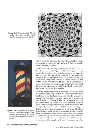 way, because the colors of the nearest lines, either orange 
or magenta, are grouped with them and thus are visually 
spread across the regions. 
Combination of grouping with inhibition gives rise to 
the illusion shown in Figure 2.28. The angled shading 
causes the lines to appear slightly turned in the opposite 
direction, and the various pieces of line are connected by 
grouping, so that the entire figure is perceived as a spiral. 
But actually the pattern consists of circles, as can be veri-fied 
spatial grouping, but temporal grouping works in much 
the same way. A rotating spiral (Figure 2.29) is commonly 
seen as producing endless motion. 
Grouping together features in an image that are the same 
in color lies at the very heart of the common tests for color 
blindness. In the Ishihara tests, a set of colored circles is 
arranged so that similar colors are grouped to form recog-nizable 
occur and the interpretation of the numbers changes. The 
example shown is one of a set that diagnoses red-green 
deficiency, the most common form of color blindness 
that affects as many as one in ten males. In the example, 
those with normal color vision should read the number 
74. Red-green color deficiency causes the 4 to be read as 
1. Someone with total color blindness is not able to detect 
any numeral. But people with color blindness are often 
110 The Image Processing Handbook, Sixth Edition 
by tracing around one of them. This is an example of 
numbers (Figure 2.30). For the person who can-not 
differentiate the colors, the same grouping does not 
© 2011 by Taylor  Francis Group, LLC 
Figure 2.28 Fraser’s spiral. The cir-cular 
rings are visually “tilted” 
and perceived to form a spiral. 
Figure 2.29 Moving helical or spiral 
patterns such as the barber pole 
produce an illusion of motion of 
the background perpendicular to 
the lines. 
 