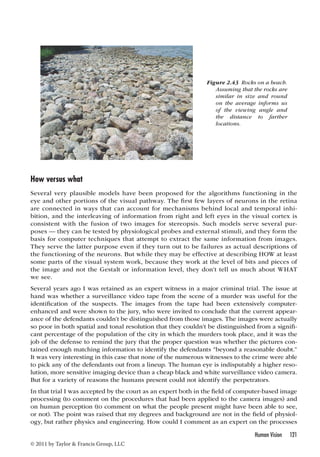 How versus what 
Several very plausible models have been proposed for the algorithms functioning in the 
eye and other portions of the visual pathway. The first few layers of neurons in the retina 
are connected in ways that can account for mechanisms behind local and temporal inhi-bition, 
and the interleaving of information from right and left eyes in the visual cortex is 
consistent with the fusion of two images for stereopsis. Such models serve several pur-poses 
— they can be tested by physiological probes and external stimuli, and they form the 
basis for computer techniques that attempt to extract the same information from images. 
They serve the latter purpose even if they turn out to be failures as actual descriptions of 
the functioning of the neurons. But while they may be effective at describing HOW at least 
some parts of the visual system work, because they work at the level of bits and pieces of 
the image and not the Gestalt or information level, they don’t tell us much about WHAT 
we see. 
Several years ago I was retained as an expert witness in a major criminal trial. The issue at 
hand was whether a surveillance video tape from the scene of a murder was useful for the 
identification of the suspects. The images from the tape had been extensively computer-enhanced 
and were shown to the jury, who were invited to conclude that the current appear-ance 
of the defendants couldn’t be distinguished from those images. The images were actually 
so poor in both spatial and tonal resolution that they couldn’t be distinguished from a signifi-cant 
percentage of the population of the city in which the murders took place, and it was the 
job of the defense to remind the jury that the proper question was whether the pictures con-tained 
enough matching information to identify the defendants “beyond a reasonable doubt.” 
It was very interesting in this case that none of the numerous witnesses to the crime were able 
to pick any of the defendants out from a lineup. The human eye is indisputably a higher reso-lution, 
more sensitive imaging device than a cheap black and white surveillance video camera. 
But for a variety of reasons the humans present could not identify the perpetrators. 
In that trial I was accepted by the court as an expert both in the field of computer-based image 
processing (to comment on the procedures that had been applied to the camera images) and 
on human perception (to comment on what the people present might have been able to see, 
or not). The point was raised that my degrees and background are not in the field of physiol-ogy, 
but rather physics and engineering. How could I comment as an expert on the processes 
Human Vision 121 
© 2011 by Taylor  Francis Group, LLC 
Figure 2.43 Rocks on a beach. 
Assuming that the rocks are 
similar in size and round 
on the average informs us 
of the viewing angle and 
the distance to farther 
locations. 
 