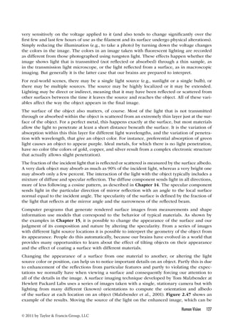 very sensitively on the voltage applied to it (and also tends to change significantly over the 
first few and last few hours of use as the filament and its surface undergo physical alterations). 
Simply reducing the illumination (e.g., to take a photo) by turning down the voltage changes 
the colors in the image. The colors in an image taken with fluorescent lighting are recorded 
as different from those photographed using tungsten light. These effects happen whether the 
image shows light that is transmitted (not reflected or absorbed) through a thin sample, as 
in the transmission light microscope, or the light reflected from a surface, as in macroscopic 
imaging. But generally it is the latter case that our brains are prepared to interpret. 
For real-world scenes, there may be a single light source (e.g., sunlight or a single bulb), or 
there may be multiple sources. The source may be highly localized or it may be extended. 
Lighting may be direct or indirect, meaning that it may have been reflected or scattered from 
other surfaces between the time it leaves the source and reaches the object. All of these vari-ables 
The surface of the object also matters, of course. Most of the light that is not transmitted 
through or absorbed within the object is scattered from an extremely thin layer just at the sur-face 
of the object. For a perfect metal, this happens exactly at the surface, but most materials 
allow the light to penetrate at least a short distance beneath the surface. It is the variation of 
absorption within this thin layer for different light wavelengths, and the variation of penetra-tion 
with wavelength, that give an object color. For instance, preferential absorption of green 
light causes an object to appear purple. Ideal metals, for which there is no light penetration, 
have no color (the colors of gold, copper, and silver result from a complex electronic structure 
that actually allows slight penetration). 
The fraction of the incident light that is reflected or scattered is measured by the surface albedo. 
A very dark object may absorb as much as 90% of the incident light, whereas a very bright one 
may absorb only a few percent. The interaction of the light with the object typically includes a 
mixture of diffuse and specular reflection. The diffuse component sends light in all directions, 
more of less following a cosine pattern, as described in Chapter 14. The specular component 
sends light in the particular direction of mirror reflection with an angle to the local surface 
normal equal to the incident angle. The specularity of the surface is defined by the fraction of 
the light that reflects at the mirror angle and the narrowness of the reflected beam. 
Computer programs that generate rendered surface images from measurements and shape 
information use models that correspond to the behavior of typical materials. As shown by 
the examples in Chapter 15, it is possible to change the appearance of the surface and our 
judgment of its composition and nature by altering the specularity. From a series of images 
with different light source locations it is possible to interpret the geometry of the object from 
its appearance. People do this automatically, because our brains have evolved in a world that 
provides many opportunities to learn about the effect of tilting objects on their appearance 
and the effect of coating a surface with different materials. 
Changing the appearance of a surface from one material to another, or altering the light 
source color or position, can help us to notice important details on an object. Partly this is due 
to enhancement of the reflections from particular features and partly to violating the expec-tations 
we normally have when viewing a surface and consequently forcing our attention to 
all of the details in the image. A surface imaging technique developed by Tom Malzbender at 
Hewlett Packard Labs uses a series of images taken with a single, stationary camera but with 
lighting from many different (known) orientations to compute the orientation and albedo 
of the surface at each location on an object (Malzbender et al., 2001). Figure 2.47 shows an 
example of the results. Moving the source of the light on the enhanced image, which can be 
Human Vision 127 
affect the way the object appears in the final image. 
© 2011 by Taylor  Francis Group, LLC 
 