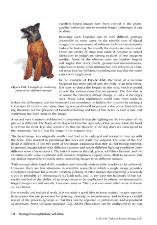 excellent forged images have been crafted in the photo-graphic 
be done. 
Detecting such forgeries can be very difficult, perhaps 
impossible in some cases. In the specific case of digital 
images, the convenience of software tools for cut-and-paste 
makes the task easy, but usually the results are easy to spot. 
There are plenty of clues that make it possible to detect 
alterations in images or pasting in parts of one image to 
another. Some of the obvious ones are shadow lengths 
and angles that don’t match, geometrical inconsistencies, 
variations in focus, color mismatches, and textures or chan-nel 
varies with brightness). 
In the example of Figure 2.61, the head of a German 
Shepherd has been pasted onto the body of an Irish Setter. 
It is easy to detect the forgery in this case, but it is useful 
to note the various clues that are present. The first clue is 
of course the relatively abrupt change in color at the dog’s 
neck. Some color adjustments could have been made to 
Figure 2.61 Example of combining 
parts of two different images. 
reduce the differences, and the boundary can sometimes be hidden (for instance by putting a 
collar over it). In this case, some blurring was performed to prevent a sharp line from attract-ing 
attention, but the presence of localized blurring and loss of fine detail is itself a clue that 
something has been done to the image. 
A second very common problem with composites is that the lighting on the two parts of the 
picture is different. The body of the dog is lit from the right side of the picture while the head 
is lit from the front. It is also noteworthy that the shadow of the dog does not correspond to 
the composite, but still has the shape of the original head. 
The head image was originally smaller and had to be enlarged and rotated to line up with 
the body. This resulted in pixellation that does not match the original. The scale of the fine 
detail is different in the two parts of the image, indicating that they do not belong together. 
In general, images taken with different cameras and under different lighting conditions have 
different noise characteristics. The ratio of noise in the red, green, and blue channels, and the 
variation in the noise amplitude with absolute brightness require more effort to measure, but 
are almost impossible to match when combining images from different sources. 
With enough effort (and skill), seamless and virtually undetectable results can be achieved. 
However, there are few situations in scientific research in which a single image provides 
conclusive evidence for a result. Creating a family of false images documenting a research 
study is probably an impractically difficult task, and in any case the hallmark of the sci-entific 
method is the ability of an experiment to be duplicated by others, so intentionally 
forged images are not usually a serious concern. The questions more often arise in foren-sic 
138 The Image Processing Handbook, Sixth Edition 
darkroom, not to mention forged paintings), it can 
noise that are different (including the way that the noise 
© 2011 by Taylor  Francis Group, LLC 
situations. 
For scientific and technical work, it is certainly a good idea to keep original images separate 
from copies that are processed for printing, viewing, or measurement, and to keep a careful 
record of the processing steps so that they can be reported in publications and reproduced 
as necessary. Some software packages (e.g., Adobe Photoshop) can be configured to do that 
 