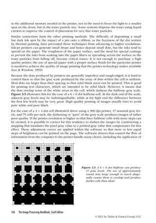 in the additional memory needed in the printer, nor in the need to focus the light to a smaller 
spot on the drum, but in the toner particle size. Some systems disperse the toner using liquid 
carriers to improve the control of placement for very fine toner particles. 
Similar restrictions limit the other printing methods. The difficulty of depositing a small 
but dark ink spot by the impact of a pin onto a ribbon, or the fuzziness of the dot written 
by thermal printing, have prevented those techniques from advancing to higher resolutions. 
Ink-jet printers can generate small drops and hence deposit small dots, but the inks tend to 
spread on the paper. The roughness of the paper surface, and the need for special coatings 
to prevent the inks from soaking into the paper fibers or spreading across the surface or the 
toner particles from falling off, become critical issues. It is not enough to purchase a high 
quality printer; the use of special paper with a proper surface finish for the particular printer 
is needed to achieve the quality of image printing that the printer technology makes available 
(Lee  Winslow, 1993). 
Because the dots produced by printers are generally imperfect and rough-edged, it is hard to 
control them so that the gray scale produced by the array of dots within the cell is uniform. 
Most dots are larger than their spacing so that solid black areas can be printed. This is good 
for printing text characters, which are intended to be solid black. However, it means that 
the dots overlap some of the white areas in the cell, which darkens the halftone gray scale. 
Figure 3.5 illustrates this for the case of a 6 × 6 dot halftone cell. At the dark end of the scale, 
adjacent gray levels may be indistinguishable, while at the light end the difference between 
the first few levels may be very great. High quality printing of images usually tries to avoid 
pure white and pure black. 
For the case of a 4 × 4 dot cell illustrated above using a 300 dpi printer, 17 nominal gray lev-els, 
and 75 cells per inch, the darkening or “gain” of the gray scale produces images of rather 
poor quality. If the printer resolution is higher so that finer halftone cells with more steps can 
be created, it is possible to correct for this tendency to darken the images by constructing a 
mapping that translates the pixel gray value to a printed gray value that compensates for this 
effect. These adjustment curves are applied within the software so that more or less equal 
steps of brightness can be printed on the page. The software drivers that control the flow of 
information from the computer to the printer handle many chores, including the application of 
146 The Image Processing Handbook, Sixth Edition 
Figure 3.5 A 6 × 6 dot halftone can produce 
37 gray levels. The use of approximately 
round dots large enough to touch diago-nally 
causes them to overlap and produce 
darker cells than ideal. 
© 2011 by Taylor  Francis Group, LLC 
 