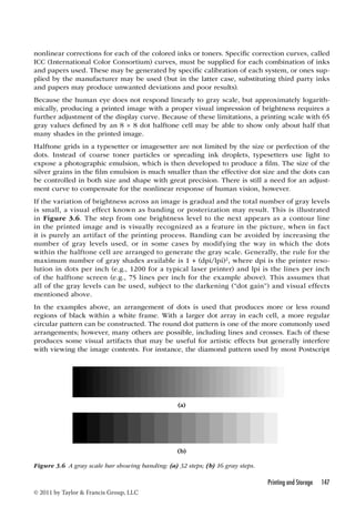 nonlinear corrections for each of the colored inks or toners. Specific correction curves, called 
ICC (International Color Consortium) curves, must be supplied for each combination of inks 
and papers used. These may be generated by specific calibration of each system, or ones sup-plied 
by the manufacturer may be used (but in the latter case, substituting third party inks 
and papers may produce unwanted deviations and poor results). 
Because the human eye does not respond linearly to gray scale, but approximately logarith-mically, 
producing a printed image with a proper visual impression of brightness requires a 
further adjustment of the display curve. Because of these limitations, a printing scale with 65 
gray values defined by an 8 × 8 dot halftone cell may be able to show only about half that 
many shades in the printed image. 
Halftone grids in a typesetter or imagesetter are not limited by the size or perfection of the 
dots. Instead of coarse toner particles or spreading ink droplets, typesetters use light to 
expose a photographic emulsion, which is then developed to produce a film. The size of the 
silver grains in the film emulsion is much smaller than the effective dot size and the dots can 
be controlled in both size and shape with great precision. There is still a need for an adjust-ment 
curve to compensate for the nonlinear response of human vision, however. 
If the variation of brightness across an image is gradual and the total number of gray levels 
is small, a visual effect known as banding or posterization may result. This is illustrated 
in Figure 3.6. The step from one brightness level to the next appears as a contour line 
in the printed image and is visually recognized as a feature in the picture, when in fact 
it is purely an artifact of the printing process. Banding can be avoided by increasing the 
number of gray levels used, or in some cases by modifying the way in which the dots 
within the halftone cell are arranged to generate the gray scale. Generally, the rule for the 
maximum number of gray shades available is 1 + (dpi/lpi)2, where dpi is the printer reso-lution 
in dots per inch (e.g., 1200 for a typical laser printer) and lpi is the lines per inch 
of the halftone screen (e.g., 75 lines per inch for the example above). This assumes that 
all of the gray levels can be used, subject to the darkening (“dot gain”) and visual effects 
mentioned above. 
In the examples above, an arrangement of dots is used that produces more or less round 
regions of black within a white frame. With a larger dot array in each cell, a more regular 
circular pattern can be constructed. The round dot pattern is one of the more commonly used 
arrangements; however, many others are possible, including lines and crosses. Each of these 
produces some visual artifacts that may be useful for artistic effects but generally interfere 
with viewing the image contents. For instance, the diamond pattern used by most Postscript 
Printing and Storage 147 
© 2011 by Taylor  Francis Group, LLC 
(a) 
(b) 
Figure 3.6 A gray scale bar showing banding: (a) 32 steps; (b) 16 gray steps. 
 