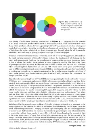 The theory of subtractive printing, summarized in Figure 3.12, suggests that the mixture 
of all three colors can produce black (just as with additive RGB color, the summation of all 
three colors produces white). However, printing with CMY inks does not produce a very good 
black, but instead gives a muddy grayish brown because of impurities in the inks, reflection 
of light from the surface of the ink (so that it does not pass through all of the ink layers to be 
absorbed), and difficulty in getting complete coverage of the white paper. 
The most common solution is to add a separate, black ink to the printing process. This reduces 
the need for large amounts of the colored inks, reduces the thickness of ink buildup on the 
page, and reduces cost. But from the standpoint of image quality, the most important factor 
is that it allows dark colors to be printed without appearing muddy. The four-color cyan-magenta- 
yellow-black system (CMYK) uses four halftone screens, one for each ink. However, 
while converting from RGB colors (or CIELab, HSI, or any other color space coordinate sys-tem) 
to CMY is straightforward, converting to CMYK is not. Rules to calculate how much black 
to put into various color representations depend on the visual response to colors, the kind of 
paper to be printed, the illumination the print is viewed with, and even the contents of the 
images (Sharma, 2003). 
Algorithms for converting from CMY to CMYK involve specifying levels of undercolor removal 
(UCR) and gray component replacement (GCR), which are essentially arbitrary, are little docu-mented, 
and vary considerably from one software program to another (Agfa, 1992). The calcu-lations 
usually are part of the printer driver software. The general approach is to use the value 
of whichever of the three components (CMY) is darkest to determine an amount of black to be 
added. For instance, for a color containing 80% cyan, 50% magenta, and 30% yellow, the 30% 
value can be taken as an index into a built-in calibration curve or lookup table. This might 
indicate that a 13% value for the black ink should be chosen for gray component replacement. 
Then, the amounts of all of the colors are reduced by varying amounts. It is difficult to design 
algorithms for these substitutions that do not cause color shifts. Also, the substitutions do not 
work equally well for printing with different combinations of ink, paper finish, etc. 
As indicated by the reduced gamut in Figure 3.9, color prints are not as vivid or saturated as the 
image appears on the monitor. In addition, the colors depend critically on the paper color and 
finish and viewing conditions. Changing the room light can slightly alter the visual appearance 
of colors on an RGB monitor, but because the monitor is generating its own illumination this 
is a secondary effect. Since a print is viewed by reflected light, changing the amount of light 
or the color temperatures of room light with a print can completely alter the appearance of the 
image. The color temperature (a handy way of describing the spectrum of intensity vs. color) of 
incandescent bulbs, fluorescent bulbs, direct sunlight, or open sky are all different. Sunlight is 
about 5500K, while an incandescent bulb is typically 2900K (warmer, redder) and an overcast 
Printing and Storage 153 
© 2011 by Taylor  Francis Group, LLC 
Figure 3.12 Combinations of 
RGB additive colors on a 
black background and CMY 
subtractive colors on a white 
background. 
 