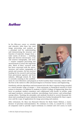 of a new laboratory and program at North Carolina State University, which will be 
the first in the nation to offer advanced degrees in Forensic Science and Engineering. 
Familiarity with the algorithms and instruments led to Dr. Russ’ expertise being extended 
to a much broader range of images — from astronomy to biomedical research to food 
science to forensics. In addition to students in NCSU’s College of Engineering, Russ has 
been on graduate student commitees and collaborated with faculty in textiles, pulp 
and paper products, veterinary medicine, microbiology, food science, and archaeology, 
among others. Teaching the principles and methods involved to several thousand stu-dents 
and consulting for many industrial clients have further broadened Dr. Russ’ experi-ence 
and the scope of applications for image processing and analysis. 
After retirement, Dr. Russ was Research Director for Rank Taylor Hobson, a manu-facturer 
of precision instrumentation. He continues to write, to consult for a variety 
of companies (and to provide expert testimony in criminal and civil cases), to teach 
xvii 
Author 
In his fifty-year career as scientist 
and educator, John Russ has used 
image processing and analysis as 
a principal tool for understanding 
and characterizing the structure and 
function of materials. Images from a 
wide variety of devices — including 
light and electron microscopes, x-ray 
and neutron tomography, and more 
— require computer processing and 
measurement to extract the important 
data. Much of Russ’ research work 
has been concerned with the micro-structure 
and surface topography of 
metals and ceramics. He has received 
funding for his research and teaching 
from government agencies and from 
industry. Although retired, Dr. Russ 
is currently assisting in the establish-ment 
© 2011 by Taylor & Francis Group, LLC 
 
