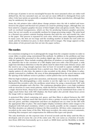 of this type of printer is not too meaningful because the most saturated colors are rather well 
defined but, the less saturated ones are not and are more difficult to distinguish from each 
other. Color laser prints are generally a marginal choice for image reproduction, although they 
may be satisfactory for reports. 
Some dry ink printers (also called phase change printers since the ink is melted and trans-ferred 
to the paper) and thermal wax printers are used for printing images, although they are 
best suited to computer graphics because of their bright colors and glossy results. They work 
well on overhead transparencies, which are fine for producing business graphics presenta-tions, 
but are not usually an acceptable medium for image-processing output. The print head 
in a thermal wax printer contains heating elements that melt the wax and transfer the color 
to the paper. This process is repeated for each color, which may cause alignment problems. 
In many cases, the dots are too large and the resulting number of shades for each color too 
small, and the resolution too poor, to show details well in images. The image appears as flat, 
shiny plates of ink pressed onto but not into the paper surface. 
Film recorders 
It is sometimes tempting to try to photograph the image from the computer monitor in order to 
create slides or prints using conventional film methods. In addition to the problems and time 
delay of getting film processed in this modern digital age, there are some potential problems 
with this approach. These include avoiding reflections of windows or room lights on the moni-tor, 
distortion due to the curvature of a CRT display (and even with a flat LCD panel, a wide 
angle lens introduces distortion so that the photo must be taken from some distance away), and 
the need to use a long enough exposure time (at least 1/2 second) to capture multiple raster 
scans and eliminate a discontinuity from a partial scan. Since the monitor image consists of a 
regular pattern of color dots, the pattern is also recorded on the photo. If the photo is subse-quently 
converted to a halftone, the array of dots photographed from the screen interacts with 
the spacing of the halftone screen to produce a moiré pattern that can be objectionable. 
Film has high resolution, good color saturation, and dynamic range, and is an excellent record-ing 
medium. But photographing a color monitor is not the right way to record the image. 
Dedicated film recorders solve the problems noted above by using a monochrome CRT with 
a continuous phosphor and a flat face. The continuous phosphor gives a very high resolution 
with no structure to cause moiré patterns, while the flat face eliminates distortions. With only 
a single electron beam, sharp focus and uniform intensity can be maintained from center to 
edges much better than with CRT displays; the fixed optics also provide sharp focus across 
the image with no vignetting or distortion. 
A motorized filter wheel containing red, green, and blue filters is placed between the CRT 
and the camera. Software much like that used to drive a printer is used to separate the image 
into red, green, and blue components and these are displayed one at a time on the CRT with 
the appropriate filter in place. The much higher display resolution allows entire images to be 
displayed with full pixel resolution, which is not usually possible on the computer monitor. 
The filter densities are adjusted to balance the film sensitivity. All three color components are 
recorded on the same frame of the film. With most recorders, the entire process is automatic, 
including film transport and compensation for different film types and speeds. 
The only drawbacks are the exposure time of several seconds and the delay until the film is 
developed, and of course the cost of the entire unit. The cost varies as a function of resolu-tion 
(from 2000 dots horizontally up to as much as 16000 dots) and the flexibility to handle 
Printing and Storage 161 
© 2011 by Taylor  Francis Group, LLC 
 