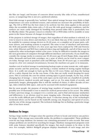 the files are large), and because of concerns about security (the risks of loss, unauthorized 
access, or tampering) this is not yet a preferred solution. 
Hard disk storage is generally less “archival” than optical storage because stray fields or high 
temperatures can cause accidental erasure, and constant use increases the possibility of dam-age. 
The CD or DVD has the best claim to be archival, but this claim applies to the pressed 
disks; the recordable disks claim only a 5–10 year life with good storage conditions, and the 
surfaces are more easily damaged by handling than pressed disks (this is particularly true 
for Blu-Ray disks). The greater concern is whether CD or DVD disks will be readable at some 
point in the future because of changes in technology. 
If the purpose is archival storage of images, then regardless of what medium is selected, it is 
wise to invest in extra drives and interfaces. It is not likely that any of the current media will 
be readable by common storage devices in 10–20 years, so a complete set of spare parts, soft-ware 
drivers, and working systems is required. The same is true of interfaces and networks: 
the SCSI and parallel interfaces of a few years ago have been replaced by USB and Firewire 
now, while Ethernet and WiFi have replaced token ring and Appletalk, and all of these may be 
replaced by other technologies within a few years. It may be difficult to transfer the images to 
the next generation of computers through different interfaces and networks. If you doubt this, 
consider the storage media in common use 10–20 years ago (8 inch floppy disks, mag-optical 
disks, Bernoulli and hard disk cartridges, etc.), none of which can be read by most comput-ers 
today. Storage such as punched cards and DECtape, from 20–40 years ago, is unreadable 
except in a few very unusual circumstances, because the machines are gone or in museums. 
Another cost of archival storage is maintaining backup copies at some remote site, with appro-priate 
security and fire protection, and having a routine method of storing regular backups 
there. It is really not enough to back up the files to CD every Friday and drop the backup 
off in a safety deposit box on the way home, if the data are really worth keeping for many 
years. This is certainly the case for remote sensing tapes (a good example, by the way, of the 
changing face of storage — most of the early tapes can be read only on a handful of carefully 
preserved drives), medical records and images, and so on. For many kinds of records, and 
particularly images, photographic film is still the method of choice; it offers decades of stor-age, 
takes relatively little space, and can be accessed with standard equipment. 
But for most people, the purpose of storing large numbers of images (certainly thousands, 
possibly tens of thousands) is not so much for archival preservation as for access. The ability 
to find a previous image, to compare it to a current one, and to find and measure similarities 
and differences, is an obvious need in many imaging tasks. Choosing a storage technology 
is not the really difficult part of filling this need. A selection among any of the technologies 
mentioned above can be based on the tradeoffs among cost, frequency and speed of access, 
and the size of the storage required. The technical challenge lies in finding a particular image 
after it has been stored. 
Databases for images 
Saving a large number of images raises the question of how to locate and retrieve any particu-lar 
image. If the storage uses removable media, the problem is compounded. These problems 
exist for any large database, for instance one containing personnel or sales records. But some 
unique problems are involved in searching for images. Database management programs exist 
with some features intended specifically for images, but much remains to be done in this 
area. For example, Adobe’s Bridge® program displays thumbnails of each image and also 
Printing and Storage 167 
© 2011 by Taylor  Francis Group, LLC 
 