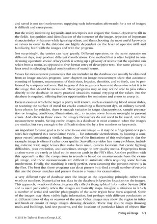 and saved is not too burdensome; supplying such information afterwards for a set of images 
is difficult and error-prone. 
But the really interesting keywords and descriptors still require the human observer to fill in 
the fields. Recognition and identification of the contents of the image, selection of important 
characteristics or features while ignoring others, and then choosing the most useful keywords 
or values to enter in the database are highly dependent on the level of operator skill and 
familiarity, both with the images and with the program. 
Not surprisingly, the entries can vary greatly. Different operators, or the same operator on 
different days, may produce different classifications. One method that is often helpful in con-straining 
operators’ choice of keywords is setting up a glossary of words that the operator can 
select from a menu, as opposed to free-format entry of descriptive text. The same glossary is 
later used in selecting logical combinations of search terms. 
Values for measurement parameters that are included in the database can usually be obtained 
from an image analysis program. Later chapters on image measurement show that automatic 
counting of features, measurement of their sizes, location, densities, and so forth, can be per-formed 
by computer software. But in general this requires a human to determine what it is in 
the image that should be measured. These programs may or may not be able to pass values 
directly to the database; in many practical situations manual retyping of the values into the 
database is required, offering further opportunities for omissions and errors to creep in. 
Even in cases in which the target is pretty well known, such as examining blood smear slides, 
or scanning the surface of metal for cracks containing a fluorescent dye, or military surveil-lance 
photos for vehicles, there is enough variation in target characteristics, sample prepara-tion 
or imaging conditions, illumination, etc., to require some human oversight to prevent 
errors. And often in those cases the images themselves do not need to be saved, only the 
measurement results. Saving entire images in a database is most common when the images 
are similar, but vary enough to be difficult to describe by a few numbers or keywords. 
An important forensic goal is to be able to use one image — it may be a fingerprint or a per-son’s 
face captured in a surveillance video — for automatic identification, by locating a com-puter 
record containing a similar image. One of the limitations of this technique is that the 
example image is often of rather poor quality. Surveillance video has many problems, includ-ing 
extreme wide angle lenses that make faces small, camera locations that create lighting 
difficulties, poor resolution, and sometimes storage on low quality media. Fingerprints from 
a crime scene are rarely as ideal as the ones on cards in the FBI’s files. Another problem with 
this approach is that the comparison to records is based on measurements from the exam-ple 
image, and these measurements are difficult to automate, often requiring some human 
involvement. Finally, the matching is rarely perfect, even assuming the person’s record is in 
the files. The best that these programs can do at present is to find a small number of records 
that are the closest matches and present them to a human for examination. 
A very different type of database uses the image as the organizing principle, rather than 
words or numbers. Numerical or text data in the database is keyed to locations on the images. 
This approach, mentioned above, is generally called a Geographical Information System (GIS) 
and is used particularly when the images are basically maps. Imagine a situation in which 
a number of aerial and satellite photographs of the same region have been acquired. Some 
of the images may show visible light information, but perhaps with different resolutions or 
at different times of day or seasons of the year. Other images may show the region in infra-red 
bands or consist of range images showing elevation. There may also be maps showing 
roads and buildings, land use patterns, and the locations of particular kinds of objects (fire 
Printing and Storage 173 
© 2011 by Taylor  Francis Group, LLC 
 
