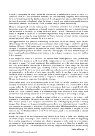 Statistical averages of the image, as may be summarized in its brightness histogram, most pre-dominant 
color, etc., may sometimes be useful, but they are rarely computed while searching 
for a particular image in the database. Instead, if such parameters are considered important, 
they are determined beforehand, when the image is stored, and written into specific numeric 
fields in the metadata so that they can be searched using standard logical tests. 
There is one approach to data matching that is sometimes applied to this kind of searching. 
Cross-correlation of a target image with each image in a database is a way to look for images 
that are similar to the target, in a very particular sense. The use of cross-correlation is illus-trated 
in Chapter 6, because it is frequently implemented using Fourier transforms. The pro-cess 
can be speeded up by using dedicated hardware, but even so it can be time consuming 
to search through a large database for a best match. 
One application of this approach is matching surveillance photos to identify targets of pos-sible 
military interest. For example, cross-correlation of an aerial image of an airport against a 
database of images of airplanes, each type rotated in many different orientations, will match 
the type of airplanes and their locations in the image. This technique has also been used to 
count nesting snow geese in the arctic, from aerial photographs. For more diverse images, or 
ones containing features that are more variable in their shape, contrast, or color, this method 
is less suitable. 
When images are stored in a database that extends over several physical disks, particularly 
when removable media are used, many of the images may not be accessible or on line when 
the search is made. The usual solution to this problem is to keep the descriptive keywords 
and other search fields, plus at least a thumbnail representation of the image, in a file with 
the main program. This allows rapid searching to find a subset of the images that may be 
examined visually by the user, or at least subjected to further, more detailed analysis. Since 
the program has the location of each image stored in its file, it can then request the user to 
insert the particular disks to load the images. Even with this approach, the search file can be 
quite large when hundreds or thousands of images are included in the database. The search 
file can itself require a large (and fast) disk for storage. 
On the other hand, there are reasons why the search fields, keywords, thumbnails and other 
ancillary information should be stored with the image rather than in a central data file. Such 
storage makes the file containing the image self-contained, so that it can be copied with all its 
information intact. It is also possible to maintain a record of who has accessed the image and 
when, or to keep a detailed record of whatever changes have been made to an image. Such 
information may be very important in reconstructing the history of processing an image. 
Image database programs may also be required to limit access to images, for instance with 
passwords. A networked file server may allow one group of users to read images from the 
files, another group to add images to the database, and a third group to process or modify 
images. Since images are large, moving them across local area networks from a central loca-tion 
to many workstations is a far from trivial consideration. This is particularly a concern in 
medical imaging and remote sensing applications, where a large number of images are to be 
accessed by a moderate number of users. Wide area access, such as via the internet, is an even 
greater challenge. 
Finally, the question for any image searching routine is just how it is to be used. Finding one 
or several images according to some criteria is usually not the end result but the beginning. 
How can the image(s) now be loaded into whatever program is to be used for processing or 
measurement? Some database management programs can act as a filter that is used by any 
program opening a file. This is convenient for loading images but may not lend itself to adding 
Printing and Storage 177 
© 2011 by Taylor  Francis Group, LLC 
 