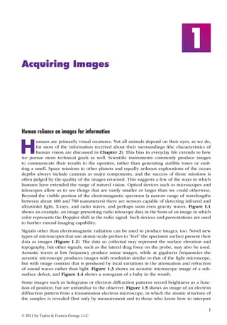 1 
© 2011 by Taylor & Francis Group, LLC 
1 
Acquiring Images 
Human reliance on images for information 
Humans are primarily visual creatures. Not all animals depend on their eyes, as we do, 
for most of the information received about their surroundings (the characteristics of 
human vision are discussed in Chapter 2). This bias in everyday life extends to how 
we pursue more technical goals as well. Scientific instruments commonly produce images 
to communicate their results to the operator, rather than generating audible tones or emit-ting 
a smell. Space missions to other planets and equally arduous explorations of the ocean 
depths always include cameras as major components, and the success of those missions is 
often judged by the quality of the images returned. This suggests a few of the ways in which 
humans have extended the range of natural vision. Optical devices such as microscopes and 
telescopes allow us to see things that are vastly smaller or larger than we could otherwise. 
Beyond the visible portion of the electromagnetic spectrum (a narrow range of wavelengths 
between about 400 and 700 nanometers) there are sensors capable of detecting infrared and 
ultraviolet light, X-rays, and radio waves, and perhaps soon even gravity waves. Figure 1.1 
shows an example, an image presenting radio telescope data in the form of an image in which 
color represents the Doppler shift in the radio signal. Such devices and presentations are used 
to further extend imaging capability. 
Signals other than electromagnetic radiation can be used to produce images, too. Novel new 
types of microscopes that use atomic-scale probes to “feel” the specimen surface present their 
data as images (Figure 1.2). The data so collected may represent the surface elevation and 
topography, but other signals, such as the lateral drag force on the probe, may also be used. 
Acoustic waves at low frequency produce sonar images, while at gigahertz frequencies the 
acoustic microscope produces images with resolution similar to that of the light microscope, 
but with image contrast that is produced by local variations in the attenuation and refraction 
of sound waves rather than light. Figure 1.3 shows an acoustic microscope image of a sub-surface 
defect, and Figure 1.4 shows a sonogram of a baby in the womb. 
Some images such as holograms or electron diffraction patterns record brightness as a func-tion 
of position, but are unfamiliar to the observer. Figure 1.5 shows an image of an electron 
diffraction pattern from a transmission electron microscope, in which the atomic structure of 
the samples is revealed (but only by measurement and to those who know how to interpret 
 