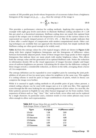 consists of 256 possible gray levels whose frequencies of occurrence (taken from a brightness 
histogram of the image) are p0, p1, …, p255, then the entropy of the image is 
Printing and Storage 181 
© 2011 by Taylor  Francis Group, LLC 
255 
=  
H = − pi  
pi 
i 
log2( ) 
0 
(3.1) 
This provides a performance criterion for coding methods. Applying this equation to the 
example with eight gray levels used above to illustrate Huffman coding calculates H = 2.28 
bits per pixel as a theoretical minimum. Huffman coding does not match this optimal limit 
except in the unique case in which the frequencies of occurrence of the various values to be 
represented are exactly integral powers of 1/2 (1/4, 1/8, ...). But this example indicates that 
it does offer a useful degree of compression with modest computational needs. Other cod-ing 
techniques are available that can approach the theoretical limit, but simple methods like 
Huffman coding are often good enough to be widely used. 
Table 3.2 lists the entropy values for a few typical images, which are shown in Figure 3.22 
along with their original brightness histograms and the histograms of difference values 
between horizontally adjacent pixels. Some of these images have large peaks in their original 
histograms that indicate there are many pixels with similar brightness values. This affects 
both the entropy value and the generation of an optimal Huffman code. Notice the reduction 
in information density (H) as the visual appearance of images becomes simpler and larger 
areas of uniform brightness are present. Calculating the H values for the difference coding of 
these images reveals a considerable reduction, as shown in the table, averaging about a factor 
of 2 in compression. 
The entropy definition can be expanded to cover neighbor pairs by summing the joint prob-abilities 
of all pairs of two (or more) gray values for neighbors in the same way. This applies 
if a coding scheme is used for pairs or larger combinations of pixels, which in theory can 
compress the image even further. 
While it is unusual to apply coding methods to all possible pairs of gray values present, a 
related coding scheme can be used with images just as it is with text files. This approach 
scans through the file once looking for any repeating patterns of byte values. In a text file, the 
letter patterns present in English (or any other human language) are far from random. Some 
sequences of letters such as “ing,” “tion,” “the,” and so forth, occur often and can be replaced 
by a single character. In particular cases, common words or even entire phrases may occur 
often enough to allow such representation. 
Table 3 2 Entropy Values (bits per pixel) for Representative Gray 
Scale Images Shown in Figure 3.22 
Figure H (original) H (difference coded) 
3.21a Girl 7.538 3.059 
3.21b Saturn 4.114 2.19 
3.21c Bone marrow 7.780 4.690 
3.21d Dendrites 7.415 4.262 
3.21e Bug 6.929 3.151 
3.21f Chromosomes 5.836 2.968 
 