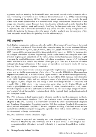 argument used for reducing the bandwidth used to transmit the color information in televi-sion. 
The scaling of the values is also nonlinear (Balasubramanian et al., 1994), corresponding 
to the response of the display CRT to changes in signal intensity. In other words, the goal 
of the color palette compression is to reproduce the image so that visual observation of the 
image on a television screen does not show objectionable artifacts such as color banding. For 
that goal, these methods work well enough. But if any further quantitative use of the image 
is intended, the loss of true color information may create obstacles. It may even produce dif-ficulties 
for printing the images, since the gamut of colors available and the response of the 
color intensities are different for printing than for video displays. 
JPEG compression 
Much higher compression ratios can often be achieved for images if some loss of the exact 
pixel values can be tolerated. There is a rich literature discussing the relative merits of different 
approaches (Rabbani  Jones, 1991; Rabbani, 1992; Kou, 1995l; Bhaskaran  Konstantinides, 
1997; Hoggar, 2006; Abhayaratne, 2006; Xiang et al., 2006; Ives et al., 2008). For instance, the 
encoding of differences between neighboring pixels can be made lossy and gain more com-pression 
by placing an upper limit on the values. Since most differences are small, one might 
represent the small differences exactly but only allow a maximum change of ±7 brightness 
levels. This restriction reduces the number of bits per pixel from 8 to 4, without any other 
coding tricks. Larger differences, if they occur, are spread out over several pixels. Of course, 
this may distort important edges or boundaries. 
Three approaches have become common enough to be implemented in many computer pro-grams 
and are fairly representative of the others. The popular JPEG ( Joint Photographers 
Expert Group) standard is widely used in digital cameras and web-based image delivery. 
The wavelet transform is newer but is part of the new JPEG 2000 standard (Christopoulos 
et al., 2000; Wallace, 2001), and may minimize some of the visually distracting artifacts 
that appear in JPEG images. For one thing, it uses much larger blocks — selectable but 
typically 1024 × 1024 pixels — for compression, rather than the 8 × 8 pixel blocks used 
in the original JPEG method, which often produced visible boundaries (Zhai et al., 2008). 
Fractal compression also has adherents and claims to be able to enlarge images by insert-ing 
“realistic” detail beyond the resolution limit of the original. Each method is described 
and examples shown. 
The JPEG technique is fairly representative of many transform-based compression methods. 
It uses a discrete cosine transform (DCT) that is similar to the Fourier transform shown in 
Chapter 6. The JPEG standard is a collaborative effort of the CCITT (International Telegraph 
and Telephone Consultative Committee) and the ISO (International Standards Organization, 
which issues it as ISO/IEC IS 10918-1 T.81) and comprises a variety of methods which are not 
explicitly intended for computer storage; the algorithm deals with a stream of bytes as might 
be encountered in image transmission. 
The JPEG transform consists of several steps: 
1. The image is separated into intensity and color channels using the YUV transform 
(shown in Chapter 1) and subdivided into 8 × 8 pixel blocks. If the image is not 
an exact multiple of 8 pixels in width or height, it is temporarily padded out to that 
size. 
184 The Image Processing Handbook, Sixth Edition 
© 2011 by Taylor  Francis Group, LLC 
 