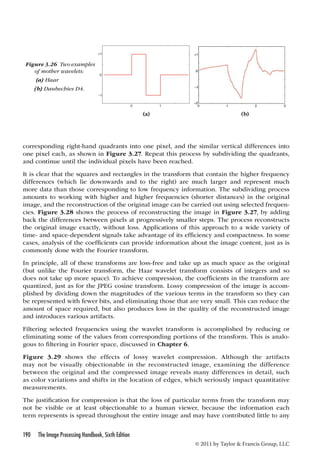 Figure 3.26 Two examples 
of mother wavelets: 
(a) Haar 
(b) Daubechies D4. 
(a) (b) 
corresponding right-hand quadrants into one pixel, and the similar vertical differences into 
one pixel each, as shown in Figure 3.27. Repeat this process by subdividing the quadrants, 
and continue until the individual pixels have been reached. 
It is clear that the squares and rectangles in the transform that contain the higher frequency 
differences (which lie downwards and to the right) are much larger and represent much 
more data than those corresponding to low frequency information. The subdividing process 
amounts to working with higher and higher frequencies (shorter distances) in the original 
image, and the reconstruction of the original image can be carried out using selected frequen-cies. 
Figure 3.28 shows the process of reconstructing the image in Figure 3.27, by adding 
back the differences between pixels at progressively smaller steps. The process reconstructs 
the original image exactly, without loss. Applications of this approach to a wide variety of 
time- and space-dependent signals take advantage of its efficiency and compactness. In some 
cases, analysis of the coefficients can provide information about the image content, just as is 
commonly done with the Fourier transform. 
In principle, all of these transforms are loss-free and take up as much space as the original 
(but unlike the Fourier transform, the Haar wavelet transform consists of integers and so 
does not take up more space). To achieve compression, the coefficients in the transform are 
quantized, just as for the JPEG cosine transform. Lossy compression of the image is accom-plished 
by dividing down the magnitudes of the various terms in the transform so they can 
be represented with fewer bits, and eliminating those that are very small. This can reduce the 
amount of space required, but also produces loss in the quality of the reconstructed image 
and introduces various artifacts. 
Filtering selected frequencies using the wavelet transform is accomplished by reducing or 
eliminating some of the values from corresponding portions of the transform. This is analo-gous 
190 The Image Processing Handbook, Sixth Edition 
© 2011 by Taylor  Francis Group, LLC 
to filtering in Fourier space, discussed in Chapter 6. 
Figure 3.29 shows the effects of lossy wavelet compression. Although the artifacts 
may not be visually objectionable in the reconstructed image, examining the difference 
between the original and the compressed image reveals many differences in detail, such 
as color variations and shifts in the location of edges, which seriously impact quantitative 
measurements. 
The justification for compression is that the loss of particular terms from the transform may 
not be visible or at least objectionable to a human viewer, because the information each 
term represents is spread throughout the entire image and may have contributed little to any 
 