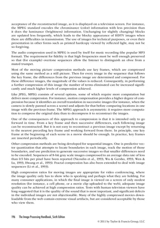 acceptance of the reconstructed image, as it is displayed on a television screen. For instance, 
the MPEG standard encodes the chrominance (color) information with less precision than 
it does the luminance (brightness) information. Unchanging (or slightly changing) blocks 
are updated less frequently, which leads to the blocky appearance of HDTV images when 
there are difficulties in transmission. The use of images for technical purposes, or even their 
presentation in other forms such as printed hardcopy viewed by reflected light, may not be 
so forgiving. 
The audio compression used in MPEG is used by itself for music recording (the popular MP3 
format). The requirement for fidelity is that high frequencies must be well enough preserved 
so that (for example) overtone sequences allow the listener to distinguish an oboe from a 
muted trumpet. 
Most of the moving picture compression methods use key frames, which are compressed 
using the same method as a still picture. Then for every image in the sequence that follows 
the key frame, the differences from the previous image are determined and compressed. For 
these difference images, the magnitude of the values is reduced. Consequently, in performing 
a further compression of this image the number of terms eliminated can be increased signifi-cantly 
196 The Image Processing Handbook, Sixth Edition 
© 2011 by Taylor  Francis Group, LLC 
and much higher levels of compression achieved. 
Like JPEG, MPEG consists of several options, some of which require more computation but 
deliver more compression. For instance, motion compensation provides a higher degree of com-pression 
because it identifies an overall translation in successive images (for instance, when the 
camera is slowly panned across a scene) and adjusts for that before comparing locations in one 
image with the previous frame. The MPEG approach is asymmetric: it requires more computa-tion 
to compress the original data than to decompress it to reconstruct the images. 
One of the consequences of this approach to compression is that it is intended only to go 
forward in time. From a key frame and then successive differences, each following image 
can be reconstructed. But it is not easy to reconstruct a previous image except by returning 
to the nearest preceding key frame and working forward from there. In principle, one key 
frame at the beginning of each scene in a movie should be enough. In practice, key frames 
are inserted periodically. 
Other compression methods are being developed for sequential images. One is predictive vec-tor 
quantization that attempts to locate boundaries in each image, track the motion of those 
boundaries, and use prediction to generate successive images so that smaller differences need 
to be encoded. Sequences of 8-bit gray scale images compressed to an average data rate of less 
than 0.5 bits per pixel have been reported (Nicoulin et al., 1993; Wu  Gersho, 1993; Wen  
Lu, 1993; Hwang et al., 1993). Fractal compression has also been extended to deal with image 
sequences (Li et al., 1993). 
High compression ratios for moving images are appropriate for video conferencing, where 
the image quality only has to show who is speaking and perhaps what they are holding. For 
many consumer applications, in which the final image is viewed on a screen of only modest 
resolution (for instance, a cell phone, or a movie clip uploaded to the web), adequate image 
quality can be achieved at high compression ratios. Tests with human television viewers have 
long suggested that it is the quality of the sound that is most important, and significant defects 
in the individual images are not objectionable. Many of the highly compressed movies down-loadable 
from the web contain extreme visual artifacts, but are considered acceptable by those 
who view them. 
 