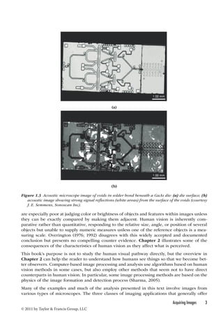 are especially poor at judging color or brightness of objects and features within images unless 
they can be exactly compared by making them adjacent. Human vision is inherently com-parative 
rather than quantitative, responding to the relative size, angle, or position of several 
objects but unable to supply numeric measures unless one of the reference objects is a mea-suring 
scale. Overington (1976; 1992) disagrees with this widely accepted and documented 
conclusion but presents no compelling counter evidence. Chapter 2 illustrates some of the 
consequences of the characteristics of human vision as they affect what is perceived. 
This book’s purpose is not to study the human visual pathway directly, but the overview in 
Chapter 2 can help the reader to understand how humans see things so that we become bet-ter 
observers. Computer-based image processing and analysis use algorithms based on human 
vision methods in some cases, but also employ other methods that seem not to have direct 
counterparts in human vision. In particular, some image processing methods are based on the 
physics of the image formation and detection process (Sharma, 2005). 
Many of the examples and much of the analysis presented in this text involve images from 
various types of microscopes. The three classes of imaging applications that generally offer 
Acquiring Images 3 
© 2011 by Taylor & Francis Group, LLC 
(a) 
(b) 
Figure 1.3 Acoustic microscope image of voids in solder bond beneath a GaAs die: (a) die surface; (b) 
acoustic image showing strong signal reflections (white areas) from the surface of the voids (courtesy 
J. E. Semmens, Sonoscan Inc). 
 