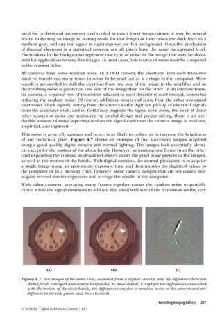 used for professional astronomy and cooled to much lower temperatures, it may be several 
hours. Collecting an image in staring mode for that length of time raises the dark level to a 
medium gray, and any real signal is superimposed on that background. Since the production 
of thermal electrons is a statistical process, not all pixels have the same background level. 
Fluctuations in the background represent one type of noise in the image that may be domi-nant 
for applications to very dim images. In most cases, this source of noise must be compared 
to the readout noise. 
All cameras have some readout noise. In a CCD camera, the electrons from each transistor 
must be transferred many times in order to be read out as a voltage to the computer. More 
transfers are needed to shift the electrons from one side of the image to the amplifier and so 
the resulting noise is greater on one side of the image than on the other. In an interline trans-fer 
camera, a separate row of transistors adjacent to each detector is used instead, somewhat 
reducing the readout noise. Of course, additional sources of noise from the other associated 
electronics (clock signals, wiring from the camera to the digitizer, pickup of electrical signals 
from the computer itself, and so forth) may degrade the signal even more. But even if those 
other sources of noise are minimized by careful design and proper wiring, there is an irre-ducible 
amount of noise superimposed on the signal each time the camera image is read out, 
amplified, and digitized. 
This noise is generally random and hence is as likely to reduce as to increase the brightness 
of any particular pixel. Figure 4.7 shows an example of two successive images acquired 
using a good quality digital camera and normal lighting. The images look essentially identi-cal 
except for the motion of the clock hands. However, subtracting one frame from the other 
(and expanding the contrast as described above) shows the pixel noise present in the images, 
as well as the motion of the hands. With digital cameras, the normal procedure is to acquire 
a single image using an appropriate exposure time and then transfer the digitized values to 
the computer or to a memory chip. However, some camera designs that are not cooled may 
acquire several shorter exposures and average the results in the computer. 
With video cameras, averaging many frames together causes the random noise to partially 
cancel while the signal continues to add up. The small well size of the transistors on the very 
(a) (b) (c) 
Figure 4.7 Two images of the same view, acquired from a digital camera, and the difference between 
them (pixels enlarged and contrast expanded to show detail). Except for the differences associated 
with the motion of the clock hands, the differences are due to random noise in the camera and are 
different in the red, green, and blue channels. 
Correcting Imaging Defects 207 
© 2011 by Taylor  Francis Group, LLC 
 
