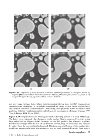 (a) (b) 
(c) (d) 
Figure 4.19 Comparison of noise reduction techniques (SEM image enlarged to show pixel detail): (a) 
original; (b) Gaussian filter, standard deviation = 2 pixels; (c) median filter, radius = 2 pixels (5 × 5 
octagonal neighborhood); (d) median filter, radius = 15 pixels. 
not an average between those values. Second, median filtering does not shift boundaries as 
averaging may, depending on the relative magnitude of values present in the neighborhood 
and the local curvature of the boundary. Overcoming these problems makes the median filter 
preferred both for visual examination and subsequent measurement of images (Huang, 1979; 
Yang  Huang, 1981; Weiss, 2006). 
Figure 4.19 compares Gaussian filtering and median filtering applied to a noisy SEM image. 
The better preservation of edge sharpness by the median filter is apparent. Even with a very 
large neighborhood (Figure 4.19d) the edges do not shift position, but when the neighbor-hood 
radius is larger than the size of any features present, they are eliminated and replaced 
by values from the surrounding background. This is an essential feature of the median filter, 
which can sometimes be used to advantage to remove small, unwanted features from images. 
Correcting Imaging Defects 219 
© 2011 by Taylor  Francis Group, LLC 
 