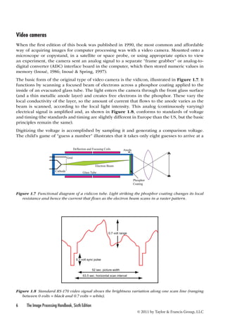 Video cameras 
When the first edition of this book was published in 1990, the most common and affordable 
way of acquiring images for computer processing was with a video camera. Mounted onto a 
microscope or copystand, in a satellite or space probe, or using appropriate optics to view 
an experiment, the camera sent an analog signal to a separate “frame grabber” or analog-to-digital 
converter (ADC) interface board in the computer, which then stored numeric values in 
memory (Inoué, 1986; Inoué & Spring, 1997). 
The basic form of the original type of video camera is the vidicon, illustrated in Figure 1.7. It 
functions by scanning a focused beam of electrons across a phosphor coating applied to the 
inside of an evacuated glass tube. The light enters the camera through the front glass surface 
(and a thin metallic anode layer) and creates free electrons in the phosphor. These vary the 
local conductivity of the layer, so the amount of current that flows to the anode varies as the 
beam is scanned, according to the local light intensity. This analog (continuously varying) 
electrical signal is amplified and, as shown in Figure 1.8, conforms to standards of voltage 
and timing (the standards and timing are slightly different in Europe than the US, but the basic 
principles remain the same). 
Digitizing the voltage is accomplished by sampling it and generating a comparison voltage. 
The child’s game of “guess a number” illustrates that it takes only eight guesses to arrive at a 
0.3 volt sync pulse 
6 The Image Processing Handbook, Sixth Edition 
© 2011 by Taylor & Francis Group, LLC 
0.7 volt range 
52 sec. picture width 
63.5 sec. horizontal scan interval 
Figure 1.8 Standard RS-170 video signal shows the brightness variation along one scan line (ranging 
between 0 volts = black and 0.7 volts = white). 
Anode 
Phosphor 
Coating 
Electron Beam 
Grid 
Cathode 
Deflection and Focusing Coils 
Glass Tube 
Figure 1.7 Functional diagram of a vidicon tube. Light striking the phosphor coating changes its local 
resistance and hence the current that flows as the electron beam scans in a raster pattern. 
 