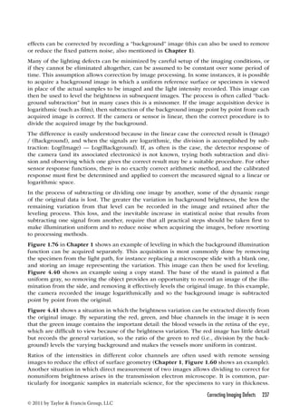 effects can be corrected by recording a “background” image (this can also be used to remove 
or reduce the fixed pattern noise, also mentioned in Chapter 1). 
Many of the lighting defects can be minimized by careful setup of the imaging conditions, or 
if they cannot be eliminated altogether, can be assumed to be constant over some period of 
time. This assumption allows correction by image processing. In some instances, it is possible 
to acquire a background image in which a uniform reference surface or specimen is viewed 
in place of the actual samples to be imaged and the light intensity recorded. This image can 
then be used to level the brightness in subsequent images. The process is often called “back-ground 
subtraction” but in many cases this is a misnomer. If the image acquisition device is 
logarithmic (such as film), then subtraction of the background image point by point from each 
acquired image is correct. If the camera or sensor is linear, then the correct procedure is to 
divide the acquired image by the background. 
The difference is easily understood because in the linear case the corrected result is (Image) 
/ (Background), and when the signals are logarithmic, the division is accomplished by sub-traction: 
Log(Image) — Log(Background). If, as often is the case, the detector response of 
the camera (and its associated electronics) is not known, trying both subtraction and divi-sion 
and observing which one gives the correct result may be a suitable procedure. For other 
sensor response functions, there is no exactly correct arithmetic method, and the calibrated 
response must first be determined and applied to convert the measured signal to a linear or 
logarithmic space. 
In the process of subtracting or dividing one image by another, some of the dynamic range 
of the original data is lost. The greater the variation in background brightness, the less the 
remaining variation from that level can be recorded in the image and retained after the 
leveling process. This loss, and the inevitable increase in statistical noise that results from 
subtracting one signal from another, require that all practical steps should be taken first to 
make illumination uniform and to reduce noise when acquiring the images, before resorting 
to processing methods. 
Figure 1.76 in Chapter 1 shows an example of leveling in which the background illumination 
function can be acquired separately. This acquisition is most commonly done by removing 
the specimen from the light path, for instance replacing a microscope slide with a blank one, 
and storing an image representing the variation. This image can then be used for leveling. 
Figure 4.40 shows an example using a copy stand. The base of the stand is painted a flat 
uniform gray, so removing the object provides an opportunity to record an image of the illu-mination 
from the side, and removing it effectively levels the original image. In this example, 
the camera recorded the image logarithmically and so the background image is subtracted 
point by point from the original. 
Figure 4.41 shows a situation in which the brightness variation can be extracted directly from 
the original image. By separating the red, green, and blue channels in the image it is seen 
that the green image contains the important detail: the blood vessels in the retina of the eye, 
which are difficult to view because of the brightness variation. The red image has little detail 
but records the general variation, so the ratio of the green to red (i.e., division by the back-ground) 
levels the varying background and makes the vessels more uniform in contrast. 
Ratios of the intensities in different color channels are often used with remote sensing 
images to reduce the effect of surface geometry (Chapter 1, Figure 1.60 shows an example). 
Another situation in which direct measurement of two images allows dividing to correct for 
nonuniform brightness arises in the transmission electron microscope. It is common, par-ticularly 
for inorganic samples in materials science, for the specimens to vary in thickness. 
Correcting Imaging Defects 237 
© 2011 by Taylor  Francis Group, LLC 
 