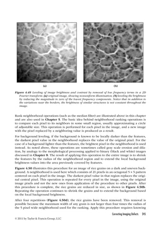(a) (b) 
Figure 4.49 Leveling of image brightness and contrast by removal of low frequency terms in a 2D 
Fourier transform: (a) original image, showing nonuniform illumination; (b) leveling the brightness 
by reducing the magnitude to zero of the lowest frequency components. Notice that in addition to 
the variations near the borders, the brightness of similar structures is not constant throughout the 
image. 
Rank neighborhood operations (such as the median filter) are illustrated above in this chapter 
and are also used in Chapter 5. The basic idea behind neighborhood ranking operations is 
to compare each pixel to its neighbors in some small region, usually approximating a circle 
of adjustable size. This operation is performed for each pixel in the image, and a new image 
with the pixel replaced by a neighboring value is produced as a result. 
For background leveling, if the background is known to be locally darker than the features, 
the darkest pixel value in the neighborhood replaces the value of the original pixel. For the 
case of a background lighter than the features, the brightest pixel in the neighborhood is used 
instead. As noted above, these operations are sometimes called gray scale erosion and dila-tion, 
by analogy to the morphological processing applied to binary (black and white) images 
discussed in Chapter 8. The result of applying this operation to the entire image is to shrink 
the features by the radius of the neighborhood region and to extend the local background 
brightness values into the area previously covered by features. 
Figure 4.50 illustrates this procedure for an image of rice grains on a dark and uneven back-ground. 
A neighborhood is used here which consists of 21 pixels in an octagonal 5 × 5 pattern 
centered on each pixel in the image. The darkest pixel value in that region replaces the origi-nal 
central pixel. This operation is repeated for every pixel in the image, using the original 
image pixels and not the new ones from application of the procedure to other pixels. After 
this procedure is complete, the rice grains are reduced in size, as shown in Figure 4.50b. 
Repeating the operation continues to shrink the grains and to extend the background based 
on the local background brightness. 
After four repetitions (Figure 4.50d), the rice grains have been removed. This removal is 
possible because the maximum width of any grain is not larger than four times the radius of 
the 5 pixel wide neighborhood used for the ranking. Apply this procedure requires knowing 
Correcting Imaging Defects 245 
© 2011 by Taylor  Francis Group, LLC 
 