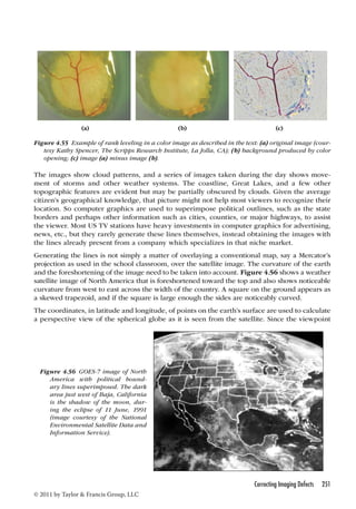 (a) (b) (c) 
Figure 4.55 Example of rank leveling in a color image as described in the text: (a) original image (cour-tesy 
Kathy Spencer, The Scripps Research Institute, La Jolla, CA); (b) background produced by color 
opening; (c) image (a) minus image (b). 
The images show cloud patterns, and a series of images taken during the day shows move-ment 
of storms and other weather systems. The coastline, Great Lakes, and a few other 
topographic features are evident but may be partially obscured by clouds. Given the average 
citizen’s geographical knowledge, that picture might not help most viewers to recognize their 
location. So computer graphics are used to superimpose political outlines, such as the state 
borders and perhaps other information such as cities, counties, or major highways, to assist 
the viewer. Most US TV stations have heavy investments in computer graphics for advertising, 
news, etc., but they rarely generate these lines themselves, instead obtaining the images with 
the lines already present from a company which specializes in that niche market. 
Generating the lines is not simply a matter of overlaying a conventional map, say a Mercator’s 
projection as used in the school classroom, over the satellite image. The curvature of the earth 
and the foreshortening of the image need to be taken into account. Figure 4.56 shows a weather 
satellite image of North America that is foreshortened toward the top and also shows noticeable 
curvature from west to east across the width of the country. A square on the ground appears as 
a skewed trapezoid, and if the square is large enough the sides are noticeably curved. 
The coordinates, in latitude and longitude, of points on the earth’s surface are used to calculate 
a perspective view of the spherical globe as it is seen from the satellite. Since the viewpoint 
Correcting Imaging Defects 251 
Figure 4.56 GOES-7 image of North 
America with political bound-ary 
lines superimposed. The dark 
area just west of Baja, California 
is the shadow of the moon, dur-ing 
the eclipse of 11 June, 1991 
(image courtesy of the National 
Environmental Satellite Data and 
Information Service). 
© 2011 by Taylor  Francis Group, LLC 
 