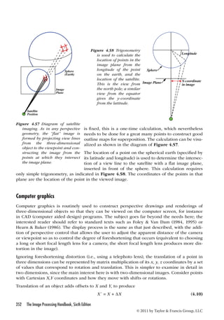 is fixed, this is a one-time calculation, which nevertheless 
needs to be done for a great many points to construct good 
outline maps for superposition. The calculation can be visu-alized 
The location of a point on the spherical earth (specified by 
its latitude and longitude) is used to determine the intersec-tion 
inserted in front of the sphere. This calculation requires 
only simple trigonometry, as indicated in Figure 4.58. The coordinates of the points in that 
plane are the location of the point in the viewed image. 
Computer graphics 
Computer graphics is routinely used to construct perspective drawings and renderings of 
three-dimensional objects so that they can be viewed on the computer screen, for instance 
in CAD (computer aided design) programs. The subject goes far beyond the needs here; the 
interested reader should refer to standard texts such as Foley  Van Dam (1984, 1995) or 
Hearn  Baker (1986). The display process is the same as that just described, with the addi-tion 
of perspective control that allows the user to adjust the apparent distance of the camera 
or viewpoint so as to control the degree of foreshortening that occurs (equivalent to choosing 
a long or short focal length lens for a camera; the short focal length lens produces more dis-tortion 
252 The Image Processing Handbook, Sixth Edition 
as shown in the diagram of Figure 4.57. 
of a view line to the satellite with a flat image plane, 
© 2011 by Taylor  Francis Group, LLC 
in the image). 
Ignoring foreshortening distortion (i.e., using a telephoto lens), the translation of a point in 
three dimensions can be represented by matrix multiplication of its x, y, z coordinates by a set 
of values that correspond to rotation and translation. This is simpler to examine in detail in 
two dimensions, since the main interest here is with two-dimensional images. Consider points 
with Cartesian X,Y coordinates and how they move with shifts or rotations. 
Translation of an object adds offsets to X and Y, to produce 
X´ = X + ΔX (4.10) 
Sphere 
(Earth) 
Image 
Plane 
Satellite 
Position 
Figure 4.57 Diagram of satellite 
imaging. As in any perspective 
geometry, the “flat” image is 
formed by projecting view lines 
from the three-dimensional 
object to the viewpoint and con-structing 
the image from the 
points at which they intersect 
the image plane. 
Figure 4.58 Trigonometry 
is used to calculate the 
location of points in the 
image plane from the 
longitude of the point 
on the earth, and the 
location of the satellite. 
This is the view from 
the north pole; a similar 
view from the equator 
gives the y-coordinate 
from the latitude. 
Longitude 
X-coordinate 
in image 
Sphere 
Image Plane 
 