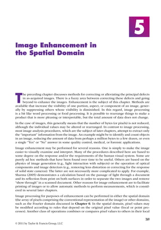 269 
© 2011 by Taylor  Francis Group, LLC 
5 
Image Enhancement in 
the Spatial Domain 
The preceding chapter discusses methods for correcting or alleviating the principal defects 
in as-acquired images. There is a fuzzy area between correcting these defects and going 
beyond to enhance the images. Enhancement is the subject of this chapter. Methods are 
available that increase the visibility of one portion, aspect, or component of an image, gener-ally 
by suppressing others whose visibility is diminished. In this regard, image processing 
is a bit like word processing or food processing. It is possible to rearrange things to make a 
product that is more pleasing or interpretable, but the total amount of data does not change. 
In the case of images, this generally means that the number of bytes (or pixels) is not reduced, 
although the individual values may be altered or rearranged. In contrast to image processing, 
most image analysis procedures, which are the subject of later chapters, attempt to extract only 
the “important” information from the image. An example might be to identify and count objects 
in an image, reducing the amount of data from perhaps a million bytes to a few dozen, or even 
a single “Yes” or “No” answer in some quality control, medical, or forensic applications. 
Image enhancement may be performed for several reasons. One is simply to make the image 
easier to visually examine and interpret. Many of the procedures described here are based to 
some degree on the response and/or the requirements of the human visual system. Some are 
purely ad hoc methods that have been found over time to be useful. Others are based on the 
physics of image generation (e.g., light interaction with subjects) or the operation of optical 
components and image detectors (e.g., removing lens distortion or correcting for the response 
of solid state cameras). The latter are not necessarily more complicated to apply. For example, 
Sharma (2005) demonstrates a calculation based on the passage of light through a document 
and its reflection from print on both surfaces in order to separate the two images and remove 
“show through” in a scanned document. Other reasons for image enhancement are to facilitate 
printing of images or to allow automatic methods to perform measurements, which is consid-ered 
in several later chapters. 
Image processing for purposes of enhancement can be performed in either the spatial domain 
(the array of pixels comprising the conventional representation of the image) or other domains, 
such as the Fourier domain discussed in Chapter 6. In the spatial domain, pixel values may 
be modified according to rules that depend on the original pixel value (local or point pro-cesses). 
Another class of operations combines or compares pixel values to others in their local 
 
