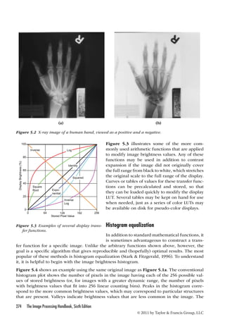 (a) (b) 
Figure 5.2 X-ray image of a human hand, viewed as a positive and a negative. 
100 
function for a specific image. Unlike the arbitrary functions shown above, however, the 
goal is a specific algorithm that gives reproducible and (hopefully) optimal results. The most 
popular of these methods is histogram equalization (Stark  Fitzgerald, 1996). To understand 
it, it is helpful to begin with the image brightness histogram. 
Figure 5.4 shows an example using the same original image as Figure 5.1a. The conventional 
histogram plot shows the number of pixels in the image having each of the 256 possible val-ues 
of stored brightness (or, for images with a greater dynamic range, the number of pixels 
with brightness values that fit into 256 linear counting bins). Peaks in the histogram corre-spond 
to the more common brightness values, which may correspond to particular structures 
that are present. Valleys indicate brightness values that are less common in the image. The 
274 The Image Processing Handbook, Sixth Edition 
Figure 5.3 i llustrates s ome o f t he m ore c om-monly 
used arithmetic functions that are applied 
to modify image brightness values. Any of these 
functions may be used in addition to contrast 
expansion if the image did not originally cover 
the full range from black to white, which stretches 
the original scale to the full range of the display. 
Curves or tables of values for these transfer func-tions 
can be precalculated and stored, so that 
they can be loaded quickly to modify the display 
LUT. Several tables may be kept on hand for use 
when needed, just as a series of color LUTs may 
be available on disk for pseudo-color displays. 
Histogram equalization 
In addition to standard mathematical functions, it 
is sometimes advantageous to construct a trans-fer 
© 2011 by Taylor  Francis Group, LLC 
Inverse Log 
Squared 
Square 
Root Expo-nential 
Inverse 
Log 
0 64 128 192 256 
Stored Pixel Value 
Display Brightness (%) 
80 
60 
40 
20 
0 
Identity 
Figure 5.3 Examples of several display trans-fer 
functions. 
 