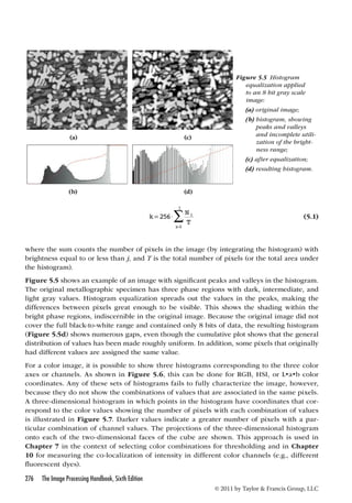 (a) (c) 
(b) (d) 
276 The Image Processing Handbook, Sixth Edition 
Figure 5.5 Histogram 
equalization applied 
to an 8 bit gray scale 
image: 
(a) original image; 
(b) histogram, showing 
peaks and valleys 
and incomplete utili-zation 
of the bright-ness 
range; 
(c) after equalization; 
(d) resulting histogram. 
© 2011 by Taylor  Francis Group, LLC 
k N 
i 
T 
i 
j 
=  
=  
256 
0 
(5.1) 
where the sum counts the number of pixels in the image (by integrating the histogram) with 
brightness equal to or less than j, and T is the total number of pixels (or the total area under 
the histogram). 
Figure 5.5 shows an example of an image with significant peaks and valleys in the histogram. 
The original metallographic specimen has three phase regions with dark, intermediate, and 
light gray values. Histogram equalization spreads out the values in the peaks, making the 
differences between pixels great enough to be visible. This shows the shading within the 
bright phase regions, indiscernible in the original image. Because the original image did not 
cover the full black-to-white range and contained only 8 bits of data, the resulting histogram 
(Figure 5.5d) shows numerous gaps, even though the cumulative plot shows that the general 
distribution of values has been made roughly uniform. In addition, some pixels that originally 
had different values are assigned the same value. 
For a color image, it is possible to show three histograms corresponding to the three color 
axes or channels. As shown in Figure 5.6, this can be done for RGB, HSI, or L•a•b color 
coordinates. Any of these sets of histograms fails to fully characterize the image, however, 
because they do not show the combinations of values that are associated in the same pixels. 
A three-dimensional histogram in which points in the histogram have coordinates that cor-respond 
to the color values showing the number of pixels with each combination of values 
is illustrated in Figure 5.7. Darker values indicate a greater number of pixels with a par-ticular 
combination of channel values. The projections of the three-dimensional histogram 
onto each of the two-dimensional faces of the cube are shown. This approach is used in 
Chapter 7 in the context of selecting color combinations for thresholding and in Chapter 
10 for measuring the co-localization of intensity in different color channels (e.g., different 
fluorescent dyes). 
 