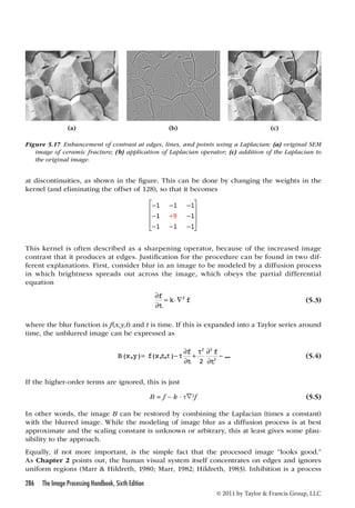 (a) (b) (c) 
Figure 5.17 Enhancement of contrast at edges, lines, and points using a Laplacian: (a) original SEM 
image of ceramic fracture; (b) application of Laplacian operator; (c) addition of the Laplacian to 
the original image. 
at discontinuities, as shown in the figure. This can be done by changing the weights in the 
kernel (and eliminating the offset of 128), so that it becomes 
286 The Image Processing Handbook, Sixth Edition 
   − 2 2 
© 2011 by Taylor  Francis Group, LLC 
 
1 1 1 
1 1 
1 1 1 
− − − 
− − 
− − − 
 
 
 
 
 
9 
+ 
This kernel is often described as a sharpening operator, because of the increased image 
contrast that it produces at edges. Justification for the procedure can be found in two dif-ferent 
explanations. First, consider blur in an image to be modeled by a diffusion process 
in which brightness spreads out across the image, which obeys the partial differential 
equation 
f =  
t 
 
 
k 2 f (5.3) 
where the blur function is f(x,y,t) and t is time. If this is expanded into a Taylor series around 
time, the unblurred image can be expressed as 
B xy fx t f 
t 
f 
t 
( , )= ( ,, )−  ... 
 
+  
2  
2 
(5.4) 
If the higher-order terms are ignored, this is just 
B = f – k · τ∇2f (5.5) 
In other words, the image B can be restored by combining the Laplacian (times a constant) 
with the blurred image. While the modeling of image blur as a diffusion process is at best 
approximate and the scaling constant is unknown or arbitrary, this at least gives some plau-sibility 
to the approach. 
Equally, if not more important, is the simple fact that the processed image “looks good.” 
As Chapter 2 points out, the human visual system itself concentrates on edges and ignores 
uniform regions (Marr  Hildreth, 1980; Marr, 1982; Hildreth, 1983). Inhibition is a process 
 