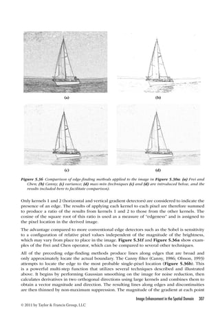 (a) (b) 
(c) (d) 
Figure 5.36 Comparison of edge-finding methods applied to the image in Figure 5.30a: (a) Frei and 
Chen; (b) Canny; (c) variance; (d) max-min (techniques (c) and (d) are introduced below, and the 
results included here to facilitate comparison). 
Only kernels 1 and 2 (horizontal and vertical gradient detectors) are considered to indicate the 
presence of an edge. The results of applying each kernel to each pixel are therefore summed 
to produce a ratio of the results from kernels 1 and 2 to those from the other kernels. The 
cosine of the square root of this ratio is used as a measure of “edgeness” and is assigned to 
the pixel location in the derived image. 
The advantage compared to more conventional edge detectors such as the Sobel is sensitivity 
to a configuration of relative pixel values independent of the magnitude of the brightness, 
which may vary from place to place in the image. Figure 5.31f and Figure 5.36a show exam-ples 
of the Frei and Chen operator, which can be compared to several other techniques. 
All of the preceding edge-finding methods produce lines along edges that are broad and 
only approximately locate the actual boundary. The Canny filter (Canny, 1986; Olsson, 1993) 
attempts to locate the edge to the most probable single-pixel location (Figure 5.36b). This 
is a powerful multi-step function that utilizes several techniques described and illustrated 
above. It begins by performing Gaussian smoothing on the image for noise reduction, then 
calculates derivatives in two orthogonal directions using large kernels and combines them to 
obtain a vector magnitude and direction. The resulting lines along edges and discontinuities 
are then thinned by non-maximum suppression. The magnitude of the gradient at each point 
Image Enhancement in the Spatial Domain 307 
© 2011 by Taylor  Francis Group, LLC 
 