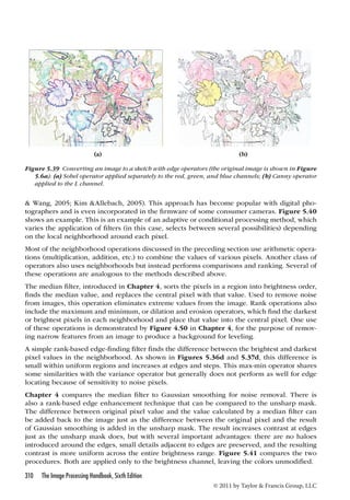 (a) (b) 
Figure 5.39 Converting an image to a sketch with edge operators (the original image is shown in Figure 
5.6a): (a) Sobel operator applied separately to the red, green, and blue channels; (b) Canny operator 
applied to the L channel. 
 Wang, 2005; Kim Allebach, 2005). This approach has become popular with digital pho-tographers 
and is even incorporated in the firmware of some consumer cameras. Figure 5.40 
shows an example. This is an example of an adaptive or conditional processing method, which 
varies the application of filters (in this case, selects between several possibilities) depending 
on the local neighborhood around each pixel. 
Most of the neighborhood operations discussed in the preceding section use arithmetic opera-tions 
(multiplication, addition, etc.) to combine the values of various pixels. Another class of 
operators also uses neighborhoods but instead performs comparisons and ranking. Several of 
these operations are analogous to the methods described above. 
The median filter, introduced in Chapter 4, sorts the pixels in a region into brightness order, 
finds the median value, and replaces the central pixel with that value. Used to remove noise 
from images, this operation eliminates extreme values from the image. Rank operations also 
include the maximum and minimum, or dilation and erosion operators, which find the darkest 
or brightest pixels in each neighborhood and place that value into the central pixel. One use 
of these operations is demonstrated by Figure 4.50 in Chapter 4, for the purpose of remov-ing 
narrow features from an image to produce a background for leveling. 
A simple rank-based edge-finding filter finds the difference between the brightest and darkest 
pixel values in the neighborhood. As shown in Figures 5.36d and 5.37d, this difference is 
small within uniform regions and increases at edges and steps. This max-min operator shares 
some similarities with the variance operator but generally does not perform as well for edge 
locating because of sensitivity to noise pixels. 
Chapter 4 compares the median filter to Gaussian smoothing for noise removal. There is 
also a rank-based edge enhancement technique that can be compared to the unsharp mask. 
The difference between original pixel value and the value calculated by a median filter can 
be added back to the image just as the difference between the original pixel and the result 
of Gaussian smoothing is added in the unsharp mask. The result increases contrast at edges 
just as the unsharp mask does, but with several important advantages: there are no haloes 
introduced around the edges, small details adjacent to edges are preserved, and the resulting 
contrast is more uniform across the entire brightness range. Figure 5.41 compares the two 
procedures. Both are applied only to the brightness channel, leaving the colors unmodified. 
310 The Image Processing Handbook, Sixth Edition 
© 2011 by Taylor  Francis Group, LLC 
 