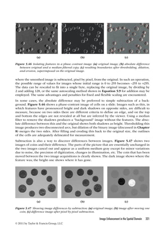 (a) (b) (c) 
Figure 5.46 Isolating features in a phase contrast image: (a) original image; (b) absolute difference 
between original and a median-filtered copy; (c) resulting boundaries after thresholding, dilation, 
and erosion, superimposed on the original image. 
where the smoothed image is subtracted, pixel by pixel, from the original. In such an operation, 
the possible range of values for images whose initial range is 0 to 255 becomes –255 to +255. 
The data can be rescaled to fit into a single byte, replacing the original image, by dividing by 
2 and adding 128, or the same autoscaling method shown in Equation 5.9 for addition may be 
employed. The same advantages and penalties for fixed and flexible scaling are encountered. 
In some cases, the absolute difference may be preferred to simple subtraction of a back-ground. 
Figure 5.46 shows a phase-contrast image of cells on a slide. Images such as this, in 
which features have pronounced bright and dark shadows on opposite sides, are difficult to 
measure, because on two sides there are different criteria to define an edge, and on the top 
and bottom the edges are not revealed at all but are inferred by the viewer. Using a median 
filter to remove the shadows produces a “background” image without the features. The abso-lute 
difference between this and the original shows both shadows as bright. Thresholding this 
image produces two disconnected arcs, but dilation of the binary image (discussed in Chapter 
8) merges the two sides. After filling and eroding this back to the original size, the outlines 
of the cells are adequately delineated for measurement. 
Subtraction is also a way to discover differences between images. Figure 5.47 shows two 
images of coins and their difference. The parts of the picture that are essentially unchanged in 
the two images cancel out and appear as a uniform medium gray except for minor variations 
due to noise, the precision of digitization, changes in illumination, etc. The coin that has been 
moved between the two image acquisitions is clearly shown. The dark image shows where the 
feature was; the bright one shows where it has gone. 
(a) (b) (c) 
Figure 5.47 Showing image differences by subtraction: (a) original image; (b) image after moving one 
Image Enhancement in the Spatial Domain 321 
coin; (c) difference image after pixel by pixel subtraction. 
© 2011 by Taylor  Francis Group, LLC 
 