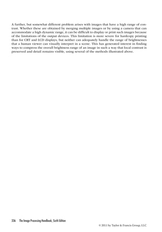 A further, but somewhat different problem arises with images that have a high range of con-trast. 
Whether these are obtained by merging multiple images or by using a camera that can 
accommodate a high dynamic range, it can be difficult to display or print such images because 
of the limitations of the output devices. This limitation is more severe for hardcopy printing 
than for CRT and LCD displays, but neither can adequately handle the range of brightnesses 
that a human viewer can visually interpret in a scene. This has generated interest in finding 
ways to compress the overall brightness range of an image in such a way that local contrast is 
preserved and detail remains visible, using several of the methods illustrated above. 
336 The Image Processing Handbook, Sixth Edition 
© 2011 by Taylor  Francis Group, LLC 
 