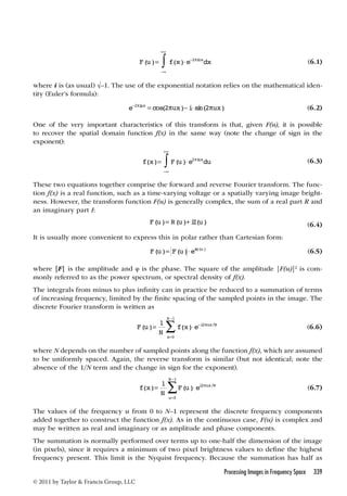 + 
 2 (6.1) 
+ 
 2 (6.3) 
Processing Images in Frequency Space 339 
© 2011 by Taylor  Francis Group, LLC 
F(u)= f(x)e− iuxdx 
− 
where i is (as usual) √–1. The use of the exponential notation relies on the mathematical iden-tity 
(Euler’s formula): 
e−2iμx = cos(2ux)−isin(2ux) (6.2) 
One of the very important characteristics of this transform is that, given F(u), it is possible 
to recover the spatial domain function f(x) in the same way (note the change of sign in the 
exponent): 
f(x)= F(u)e iuxdu 
− 
These two equations together comprise the forward and reverse Fourier transform. The func-tion 
f(x) is a real function, such as a time-varying voltage or a spatially varying image bright-ness. 
However, the transform function F(u) is generally complex, the sum of a real part R and 
an imaginary part I: 
F(u)= R(u)+iI(u) (6.4) 
It is usually more convenient to express this in polar rather than Cartesian form: 
F(u)= F(u)ei(u) (6.5) 
where |F| is the amplitude and φ is the phase. The square of the amplitude |F(u)|2 is com-monly 
referred to as the power spectrum, or spectral density of f(x). 
The integrals from minus to plus infinity can in practice be reduced to a summation of terms 
of increasing frequency, limited by the finite spacing of the sampled points in the image. The 
discrete Fourier transform is written as 
1 
−1 2 
( )= ( ) − / 
F u 
N 
f x e i ux N 
N 
x 
= 
0 
 (6.6) 
where N depends on the number of sampled points along the function f(x), which are assumed 
to be uniformly spaced. Again, the reverse transform is similar (but not identical; note the 
absence of the 1/N term and the change in sign for the exponent). 
1 
− 
1 2 
( )= ( ) / 
f x 
N 
F u ei ux N 
N 
u 
= 
0 
 (6.7) 
The values of the frequency u from 0 to N–1 represent the discrete frequency components 
added together to construct the function f(x). As in the continuous case, F(u) is complex and 
may be written as real and imaginary or as amplitude and phase components. 
The summation is normally performed over terms up to one-half the dimension of the image 
(in pixels), since it requires a minimum of two pixel brightness values to define the highest 
frequency present. This limit is the Nyquist frequency. Because the summation has half as 
 