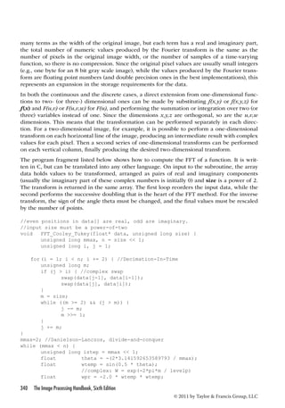 many terms as the width of the original image, but each term has a real and imaginary part, 
the total number of numeric values produced by the Fourier transform is the same as the 
number of pixels in the original image width, or the number of samples of a time-varying 
function, so there is no compression. Since the original pixel values are usually small integers 
(e.g., one byte for an 8 bit gray scale image), while the values produced by the Fourier trans-form 
are floating point numbers (and double precision ones in the best implementations), this 
represents an expansion in the storage requirements for the data. 
In both the continuous and the discrete cases, a direct extension from one-dimensional func-tions 
to two- (or three-) dimensional ones can be made by substituting f(x,y) or f(x,y,z) for 
f(x) and F(u,v) or F(u,v,w) for F(u), and performing the summation or integration over two (or 
three) variables instead of one. Since the dimensions x,y,z are orthogonal, so are the u,v,w 
dimensions. This means that the transformation can be performed separately in each direc-tion. 
For a two-dimensional image, for example, it is possible to perform a one-dimensional 
transform on each horizontal line of the image, producing an intermediate result with complex 
values for each pixel. Then a second series of one-dimensional transforms can be performed 
on each vertical column, finally producing the desired two-dimensional transform. 
The program fragment listed below shows how to compute the FFT of a function. It is writ-ten 
in C, but can be translated into any other language. On input to the subroutine, the array 
data holds values to be transformed, arranged as pairs of real and imaginary components 
(usually the imaginary part of these complex numbers is initially 0) and size is a power of 2. 
The transform is returned in the same array. The first loop reorders the input data, while the 
second performs the successive doubling that is the heart of the FFT method. For the inverse 
transform, the sign of the angle theta must be changed, and the final values must be rescaled 
by the number of points. 
//even positions in data[] are real, odd are imaginary. 
//input size must be a power-of-two 
void FFT_Cooley_Tukey(float* data, unsigned long size) { 
340 The Image Processing Handbook, Sixth Edition 
© 2011 by Taylor  Francis Group, LLC 
unsigned long mmax, n = size  1; 
unsigned long i, j = 1; 
for (i = 1; i  n; i += 2) { //Decimation-In-Time 
unsigned long m; 
if (j  i) { //complex swap 
swap(data[j-1], data[i-1]); 
swap(data[j], data[i]); 
} 
m = size; 
while ((m = 2)  (j  m)) { 
j -= m; 
m = 1; 
} 
j += m; 
} 
mmax=2; //Danielson-Lanczos, divide-and-conquer 
while (mmax  n) { 
unsigned long istep = mmax  1; 
float theta = -(2*3.141592653589793 / mmax); 
float wtemp = sin(0.5 * theta); 
//complex: W = exp(-2*pi*m / levelp) 
float wpr = -2.0 * wtemp * wtemp; 
 