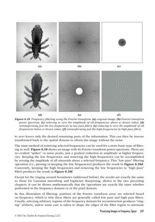 (a) (b) (c) 
(d) (e) (f) 
Figure 6.18 Frequency filtering using the Fourier transform: (a) original image; (b) Fourier transform 
power spectrum; (c) reducing to zero the amplitude of all frequencies above a chosen value; (d) 
retransforming just the low frequencies (a low-pass filter); (e) reducing to zero the amplitude of all 
frequencies below a chosen value; (f) retransforming just the high frequencies (a high-pass filter). 
to zero leaves only the desired remaining parts of the information. This can then be inverse 
transformed back to the spatial domain to obtain the image without the noise. 
The same method of removing selected frequencies can be used for a more basic type of filter-ing 
as well. Figure 6.18 shows an image with its Fourier transform power spectrum. There are 
no evident “spikes” or noise peaks, just a gradual reduction in amplitude at higher frequen-cies. 
Keeping the low frequencies and removing the high frequencies can be accomplished 
by zeroing the amplitude of all sinusoids above a selected frequency. This “low pass” filtering 
operation (i.e., passing or keeping the low frequencies) produces the result in Figure 6.18d. 
Conversely, keeping the high frequencies and removing the low frequencies (a “high pass” 
filter) produces the result in Figure 6.18f. 
Except for the ringing around boundaries (addressed below), the results are exactly the same 
as those for Gaussian smoothing and Laplacian sharpening, shown in the two preceding 
chapters. It can be shown mathematically that the operations are exactly the same whether 
performed in the frequency domain or in the pixel domain. 
In this illustration of filtering, portions of the Fourier transform array are selected based 
on frequency, which is why these filters are generally called low pass and high pass filters. 
Usually, selecting arbitrary regions of the frequency domain for reconstruction produces “ring-ing” 
artifacts, unless some care is taken to shape the edges of the filter region to attenuate 
Processing Images in Frequency Space 357 
© 2011 by Taylor  Francis Group, LLC 
 