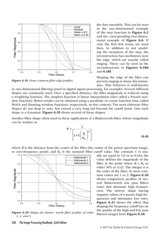 in one-dimensional filtering (used in digital signal processing, for example). Several different 
shapes are commonly used. Over a specified distance, the filter magnitude is reduced using 
a weighting function. The simplest function is linear interpolation (also called a Parzen win-dow 
function). Better results can be obtained using a parabolic or cosine function (also called 
Welch and Hanning window functions, respectively, in this context). The most elaborate filter 
shapes do not drop to zero, but extend a very long tail beyond the cutoff point. One such 
shape is a Gaussian. Figure 6.19 shows several of these shapes. 
Another filter shape often used in these applications is a Butterworth filter, whose magnitude 
can be written as 
358 The Image Processing Handbook, Sixth Edition 
the data smoothly. This can be seen 
in the one-dimensional example 
of the step function in Figure 6.2 
and the corresponding two-dimen-sional 
example of Figure 6.6. If 
only the first few terms are used 
then, in addition to not model-ing 
the steepness of the step, the 
reconstruction has oscillations near 
the edge, which are usually called 
ringing. These can be seen in the 
reconstructions in Figures 6.18d 
and 6.18f. 
Shaping the edge of the filter can 
prevent ringing at sharp discontinu-ities. 
This behavior is well-known 
© 2011 by Taylor  Francis Group, LLC 
H 
C R 
R 
n 
= 
+ 
 
  
 
  
 
 
 
 
 
 
1 
1 
0 
2 
(6.8) 
where R is the distance from the center of the filter (the center of the power spectrum image, 
or zero-frequency point), and R0 is the nominal filter cutoff value. The constant C i s u su-ally 
set equal to 1.0 or to 0.414; the 
value defines the magnitude of the 
filter at the point where R = R0 as 
either 50% or 1/√2. The integer n is 
the order of the filter; its most com-mon 
values are 1 or 2. Figure 6.20 
shows comparison profiles of sev-eral 
Butterworth low pass filters 
(ones that attenuate high frequen-cies). 
The inverse shape having 
negative values of n passes high fre-quencies 
and attenuates low ones. 
Figure 6.21 shows the effect that 
shaping the frequency cutoff has on 
the quality of the high and low pass 
filtered images from Figure 6.18. 
Figure 6.19 Some common filter edge profiles. 
Figure 6.20 Shapes for Butter- worth filter profiles of order 
1, 2, and 3. 
 