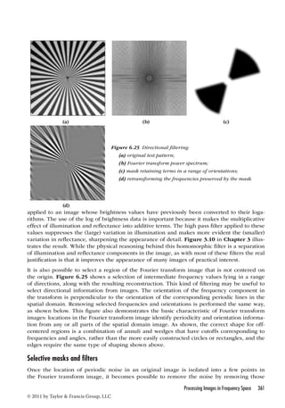 (a) (b) (c) 
applied to an image whose brightness values have previously been converted to their loga-rithms. 
The use of the log of brightness data is important because it makes the multiplicative 
effect of illumination and reflectance into additive terms. The high pass filter applied to these 
values suppresses the (large) variation in illumination and makes more evident the (smaller) 
variation in reflectance, sharpening the appearance of detail. Figure 3.10 in Chapter 3 illus-trates 
the result. While the physical reasoning behind this homomorphic filter is a separation 
of illumination and reflectance components in the image, as with most of these filters the real 
justification is that it improves the appearance of many images of practical interest. 
It is also possible to select a region of the Fourier transform image that is not centered on 
the origin. Figure 6.25 shows a selection of intermediate frequency values lying in a range 
of directions, along with the resulting reconstruction. This kind of filtering may be useful to 
select directional information from images. The orientation of the frequency component in 
the transform is perpendicular to the orientation of the corresponding periodic lines in the 
spatial domain. Removing selected frequencies and orientations is performed the same way, 
as shown below. This figure also demonstrates the basic characteristic of Fourier transform 
images: locations in the Fourier transform image identify periodicity and orientation informa-tion 
from any or all parts of the spatial domain image. As shown, the correct shape for off-centered 
regions is a combination of annuli and wedges that have cutoffs corresponding to 
frequencies and angles, rather than the more easily constructed circles or rectangles, and the 
edges require the same type of shaping shown above. 
Selective masks and filters 
Once the location of periodic noise in an original image is isolated into a few points in 
the Fourier transform image, it becomes possible to remove the noise by removing those 
Processing Images in Frequency Space 361 
© 2011 by Taylor  Francis Group, LLC 
Figure 6.25 Directional filtering: 
(a) original test pattern; 
(b) Fourier transform power spectrum; 
(c) mask retaining terms in a range of orientations; 
(d) retransforming the frequencies preserved by the mask. 
(d) 
 