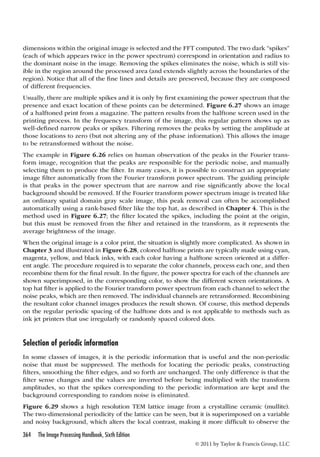 dimensions within the original image is selected and the FFT computed. The two dark “spikes” 
(each of which appears twice in the power spectrum) correspond in orientation and radius to 
the dominant noise in the image. Removing the spikes eliminates the noise, which is still vis-ible 
in the region around the processed area (and extends slightly across the boundaries of the 
region). Notice that all of the fine lines and details are preserved, because they are composed 
of different frequencies. 
Usually, there are multiple spikes and it is only by first examining the power spectrum that the 
presence and exact location of these points can be determined. Figure 6.27 shows an image 
of a halftoned print from a magazine. The pattern results from the halftone screen used in the 
printing process. In the frequency transform of the image, this regular pattern shows up as 
well-defined narrow peaks or spikes. Filtering removes the peaks by setting the amplitude at 
those locations to zero (but not altering any of the phase information). This allows the image 
to be retransformed without the noise. 
The example in Figure 6.26 relies on human observation of the peaks in the Fourier trans-form 
image, recognition that the peaks are responsible for the periodic noise, and manually 
selecting them to produce the filter. In many cases, it is possible to construct an appropriate 
image filter automatically from the Fourier transform power spectrum. The guiding principle 
is that peaks in the power spectrum that are narrow and rise significantly above the local 
background should be removed. If the Fourier transform power spectrum image is treated like 
an ordinary spatial domain gray scale image, this peak removal can often be accomplished 
automatically using a rank-based filter like the top hat, as described in Chapter 4. This is the 
method used in Figure 6.27; the filter located the spikes, including the point at the origin, 
but this must be removed from the filter and retained in the transform, as it represents the 
average brightness of the image. 
When the original image is a color print, the situation is slightly more complicated. As shown in 
Chapter 3 and illustrated in Figure 6.28, colored halftone prints are typically made using cyan, 
magenta, yellow, and black inks, with each color having a halftone screen oriented at a differ-ent 
angle. The procedure required is to separate the color channels, process each one, and then 
recombine them for the final result. In the figure, the power spectra for each of the channels are 
shown superimposed, in the corresponding color, to show the different screen orientations. A 
top hat filter is applied to the Fourier transform power spectrum from each channel to select the 
noise peaks, which are then removed. The individual channels are retransformed. Recombining 
the resultant color channel images produces the result shown. Of course, this method depends 
on the regular periodic spacing of the halftone dots and is not applicable to methods such as 
ink jet printers that use irregularly or randomly spaced colored dots. 
Selection of periodic information 
In some classes of images, it is the periodic information that is useful and the non-periodic 
noise that must be suppressed. The methods for locating the periodic peaks, constructing 
filters, smoothing the filter edges, and so forth are unchanged. The only difference is that the 
filter sense changes and the values are inverted before being multiplied with the transform 
amplitudes, so that the spikes corresponding to the periodic information are kept and the 
background corresponding to random noise is eliminated. 
Figure 6.29 shows a high resolution TEM lattice image from a crystalline ceramic (mullite). 
The two-dimensional periodicity of the lattice can be seen, but it is superimposed on a variable 
and noisy background, which alters the local contrast, making it more difficult to observe the 
364 The Image Processing Handbook, Sixth Edition 
© 2011 by Taylor  Francis Group, LLC 
 