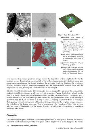(a) (b) 
(d) (e) 
(c) 
Figure 6.32 Bandpass filter: 
(a) original TEM image of 
graphitized carbon; 
(b) the Fourier transform 
power spectrum show-ing 
the incomplete ring of 
spots corresponding to the 
3.5 Å plane spacing in the 
graphite; 
(c) the power spectrum plotted 
as a perspective drawing 
to emphasize the ring of 
peaks; 
(d) inverse transform of just 
the ring of spots; 
(e) image (d) inserted into the 
red channel of the original 
image to enhance the vis-ibility 
of the atomic lattice. 
case because the power spectrum image shows the logarithm of the amplitude) levels the 
contrast so that thresholding can select all of the spikes. Applying the thresholded image as a 
mask and retransforming the image produces the averaged result. In this case the brightness 
channel from the original image is processed, and the filtered result inserted back into the 
brightness channel, leaving the color information unchanged. 
It is also possible to construct a filter to select a narrow range of frequencies. An annular filter 
makes it possible to enhance a selected periodic structure. Figure 6.32 shows a high resolu-tion 
TEM image of graphitized carbon in particles used for tire manufacture. The power spec-trum 
is identical to the diffraction pattern and shows the predominant atom plane spacing of 
approximately 3.5 Å, in the form of a ring of spots. Applying an annular filter to select just 
that spacing, retransforming, and adding the atom positions to the original image enhances 
the visibility of the lattice structure. This is an example of a “band pass” filter that keeps a 
selected range of frequencies (in the spatial domain, the difference of Gaussians is an equiva-lent 
370 The Image Processing Handbook, Sixth Edition 
© 2011 by Taylor  Francis Group, LLC 
band pass filter). 
Convolution 
The preceding chapters illustrate convolution performed in the spatial domain, in which a 
kernel of numbers is multiplied by each pixel and its neighbors in a small region, the results 
 