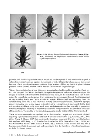 (a) (b) (c) 
Figure 6.40 Wiener deconvolution of the image in Figure 6.39a: 
problem and allows adjustment which trades off the sharpness of the restoration (higher K 
values leave more blurring) against the amount of noise (higher K values reduce the noise). 
Because of the low signal-to-noise ratio and large amount of blurring in the original, it is not 
possible in this case to recover all the internal details of the original image. 
Wiener deconvolution has a long history as a practical method for achieving useful, if not per-fect 
blur removal. The Wiener method is the optimal restoration technique when the signal (the 
image) is blurred and corrupted by random additive noise, in the statistical sense that it mini-mizes 
the errors between the actual (true) image and the reconstructed result. Another approach 
of long standing is the Van Cittert iterative technique. This method has apparently been dis-covered 
many times and is also known as a Bially or Landweber iteration. Instead of trying to 
remove the entire blur in one step, a series of iterative removal steps is performed. In the limit, 
this iteration would reach the same result as an ideal deconvolution, but instead it is terminated 
before convergence, resulting in a (partially) deblurred image that does not exhibit an unaccept-able 
noise level. The quality of the results is generally similar to that of the Wiener method. 
There are many deconvolution methods, most of them rather complicated mathematically (and 
requiring significant computation and time). A few are non-iterative (e.g., Carasso, 2001, 2002, 
2006; Zhang  Zhang, 2007) but most involve iteration, represented by the Lucy-Richardson 
(Richardson, 1972; Lucy, 1974), Landweber (Landweber, 1951; Vonesch  Unser, 2008), and 
Van Cittert (Van Cittert, 1931; Bennia  Riad, 1992) methods. Some assume that the PSF is 
known, some that it is symmetrical, and some try to find the best form of the blur function as 
well the deblurred image. 
Processing Images in Frequency Space 379 
© 2011 by Taylor  Francis Group, LLC 
(a–d) increasing the empirical K value reduces noise at the 
expense of sharpness. 
(d) 
 
