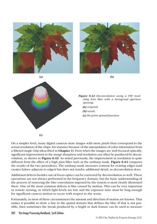 (a) (b) 
Figure 6.42 Deconvolution using a PSF mod-eling 
lens blur with a hexagonal aperture 
opening: 
(a) original; 
(b) result; 
(c) the point spread function. 
On a simpler level, many digital cameras store images with more pixels than correspond to the 
actual resolution of the chips, for instance because of the interpolation of color information from 
a filtered single chip (described in Chapter 1). Even when the images are well focused optically, 
significant improvement in the image sharpness and resolution can often be produced by decon-volution, 
as shown in Figure 6.43. As noted previously, the improvement in resolution is quite 
different from the effect of a high pass filter such as the unsharp mask. Figure 6.44 compares 
the results of the two procedures. The unsharp mask increases contrast for existing edges (and 
creates haloes adjacent to edges) but does not resolve additional detail, as deconvolution does. 
Additional defects besides out-of-focus optics can be corrected by deconvolution as well. These 
operations are not always performed in the frequency domain, but the basic understanding of 
the process of removing the blur convolution imposed by the system is most clearly illustrated 
there. One of the most common defects is blur caused by motion. This can be very important 
in remote sensing, in which light levels are low and the exposure time must be long enough 
for significant camera motion to occur with respect to the scene. 
Fortunately, in most of these circumstances the amount and direction of motion are known. That 
makes it possible to draw a line in the spatial domain that defines the blur. If that is not pos-sible, 
then sometimes the streak produced by a bright or dark feature can be used to measure 
382 The Image Processing Handbook, Sixth Edition 
© 2011 by Taylor  Francis Group, LLC 
(c) 
 