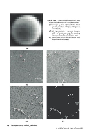 388 The Image Processing Handbook, Sixth Edition 
Figure 6.48 Cross-correlation to detect and 
count latex spheres on Nuclepore filters: 
(a) average of ten representative latex 
spheres, used as a target, enlarged to 
show pixels; 
(b– d) representative example images, 
with red spots marking the result of 
the procedure described in the text; 
(e) convolution of the target image with 
the points in image (d). 
© 2011 by Taylor  Francis Group, LLC 
(a) 
(b) (c) 
(d) (e) 
 